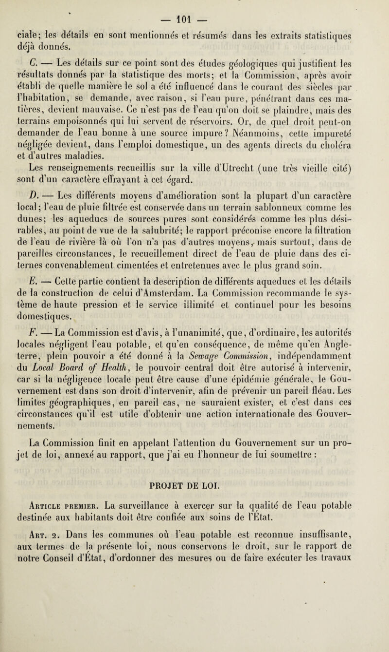 ciale; les détails en sont mentionnés et résumés dans les extraits statistiques déjà donnés. C. — Les détails sur ce point sont des études géologiques qui justifient les résultats donnés par la statistique des morts; et la Commission, après avoir établi de quelle manière le sol a été influencé dans le courant des siècles par l’habitation, se demande, avec raison, si 1 eau pure, pénétrant dans ces ma¬ tières, devient mauvaise. Ce n’est pas de l’eau qu’on doit se plaindre, mais des terrains empoisonnés qui lui servent de réservoirs. Or, de quel droit peut-on demander de l’eau bonne à une source impure? Néanmoins, cette impureté négligée devient, dans l’emploi domestique, un des agents directs du choléra et d’autres maladies. Les renseignements recueillis sur la ville d’Utrecht (une très vieille cité) sont d’un caractère effrayant à cet égard. D. — Les différents moyens d’amélioration sont la plupart d’un caractère local ; l’eau de pluie filtrée est conservée dans un terrain sablonneux comme les dunes; les aqueducs de sources pures sont considérés comme les plus dési¬ rables, au point de vue de la salubrité; le rapport préconise encore la filtration de l’eau de rivière là où l’on n’a pas d’autres moyens,-mais surtout, dans de pareilles circonstances, le recueillement direct de l’eau de pluie dans des ci¬ ternes convenablement cimentées et entretenues avec le plus grand soin. E. — Cette partie contient la description de différents aqueducs et les détails de la construction de celui d’Amsterdam. La Commission recommande le sys¬ tème de haute pression et le service illimité et continuel pour les besoins domestiques. F. — La Commission est d’avis, à l’unanimité, que, d’ordinaire, les autorités locales négligent l’eau potable, et qu’en conséquence, de même qu’en Angle¬ terre, plein pouvoir a été donné à la Sewage Commission, indépendamment du Local Board of Health, le pouvoir central doit être autorisé à intervenir, car si la négligence locale peut être cause d’une épidémie générale, le Gou¬ vernement est dans son droit d’intervenir, afin de prévenir un pareil fléau. Les limites géographiques, en pareil cas, ne sauraient exister, et c’est dans ces circonstances qu’il est utile d’obtenir une action internationale des Gouver¬ nements. La Commission finit en appelant l’attention du Gouvernement sur un pro¬ jet de loi, annexé au rapport, que j’ai eu l’honneur de lui soumettre : PROJET DE LOI. Article premier. La surveillance à exercer sur la qualité de l’eau potable destinée aux habitants doit être confiée aux soins de l’Etat. Art. 2. Dans les communes où l’eau potable est reconnue insuffisante, aux termes de la présente loi, nous conservons le droit, sur le rapport de notre Conseil d’Etat, d’ordonner des mesures ou de faire exécuter les travaux