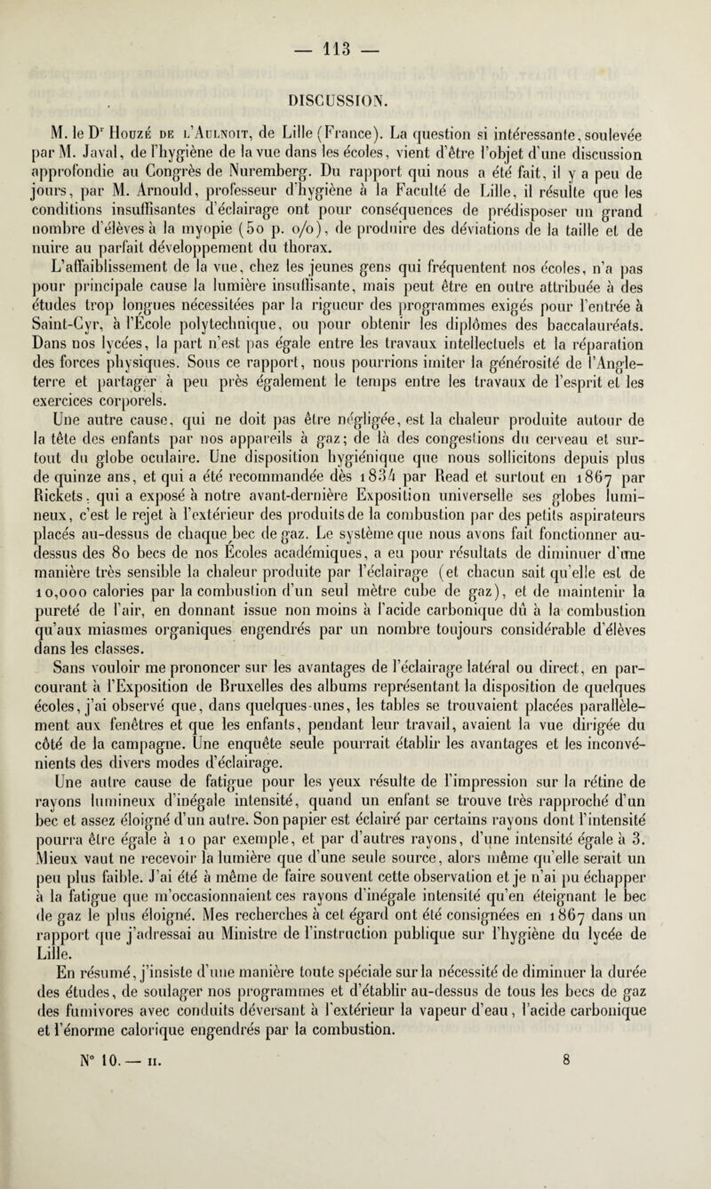 DISCUSSION. M. le D1 Douze de l’Aulnoit, de Lille (France). La question si intéressante, soulevée par M. Javai, de l’hygiène de la vue dans les écoles, vient d’être l’objet d'une discussion approfondie au Congrès de Nuremberg. Du rapport qui nous a été fait, il y a peu de jours, par M. Arnould, professeur d'hygiène à la Faculté de Lille, il résuite que les conditions insuffisantes d’éclairage ont pour conséquences de prédisposer un grand nombre d’élèves à la myopie (5o p. o/o), de produire des déviations de la taille et de nuire au parfait développement du thorax. L’affaiblissement de la vue, chez les jeunes gens qui fréquentent nos écoles, n’a pas pour principale cause la lumière insuffisante, mais peut être en outre attribuée à des études trop longues nécessitées par la rigueur des programmes exigés pour l’entrée à Saint-Cvr, à l’Ecole polytechnique, ou pour obtenir les diplômes des baccalauréats. Dans nos lycées, la part n’est pas égale entre les travaux intellectuels et la réparation des forces physiques. Sous ce rapport, nous pourrions imiter la générosité de l’Angle¬ terre et partager à peu près également le temps entre les travaux de l’esprit et les exercices corporels. Une autre cause, qui ne doit pas être négligée, est la chaleur produite autour de la tête des enfants par nos appareils à gaz; de là des congestions du cerveau et sur¬ tout du globe oculaire. Une disposition hygiénique que nous sollicitons depuis plus de quinze ans, et qui a été recommandée dès 1834 par Read et surtout en 1867 par Rickets, qui a exposé à notre avant-dernière Exposition universelle ses globes lumi¬ neux, c’est le rejet à l’extérieur des produits de la combustion par des petits aspirateurs placés au-dessus de chaque bec de gaz. Le système que nous avons fait fonctionner au- dessus des 80 becs de nos Ecoles académiques, a eu pour résultats de diminuer d’une manière très sensible la chaleur produite par l’éclairage (et chacun sait qu’elle est de 10,000 calories par la combustion d’un seul mètre cube de gaz), et de maintenir la pureté de l’air, en donnant issue non moins à l’acide carbonique dû à la combustion qu’aux miasmes organiques engendrés par un nombre toujours considérable d’élèves dans les classes. Sans vouloir me prononcer sur les avantages de l’éclairage latéral ou direct, en par¬ courant à l’Exposition de Rruxelles des albums représentant la disposition de quelques écoles, j’ai observé que, dans quelques-unes, les tables se trouvaient placées parallèle¬ ment aux fenêtres et que les enfants, pendant leur travail, avaient la vue dirigée du côté de la campagne. Une enquête seule pourrait établir les avantages et les inconvé¬ nients des divers modes d’éclairage. Une autre cause de fatigue pour les yeux résulte de l’impression sur la rétine de rayons lumineux d’inégale intensité, quand un enfant se trouve très rapproché d’un bec et assez éloigné d’un autre. Son papier est éclairé par certains rayons dont l’intensité pourra être égale à 10 par exemple, et par d’autres rayons, d’une intensité égale à 3. Mieux vaut ne recevoir la lumière que d’une seule source, alors même quelle serait un peu plus faible. J’ai été à même de faire souvent cette observation et je n’ai pu échapper à la fatigue que m’occasionnaient ces rayons d’inégale intensité qu’en éteignant le bec de gaz le plus éloigné. Mes recherches à cet égard ont été consignées en 1867 dans un rapport que j’adressai au Ministre de l’instruction publique sur l’hygiène du lycée de Lille. En résumé, j’insiste d’une manière toute spéciale sur la nécessité de diminuer la durée des études, de soulager nos programmes et d’établir au-dessus de tous les becs de gaz des fumivores avec conduits déversant à l’extérieur la vapeur d’eau, l’acide carbonique et l’énorme calorique engendrés par la combustion. N° 10.— 11. 8