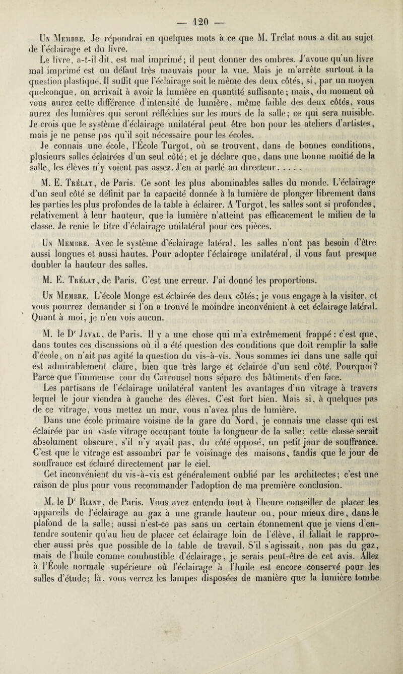 Un Membre. Je répondrai en quelques mots à ce que M. Trélat nous a dit au sujet de l’éclairage et du livre. Le livre, a-t-il dit, est mal imprimé; il peut donner des ombres. J’avoue qu’un livre mal imprimé est un défaut très mauvais pour la vue. Mais je m’arrête surtout à la question plastique. Il sutlit que l’éclairage soit le même des deux côtés, si, par un moyen quelconque, on arrivait à avoir la lumière en quantité suflisante; mais, du moment où vous aurez cette différence d’intensité de lumière, même faible des deux côtés, vous aurez des lumières qui seront réfléchies sur les murs de la salle; ce qui sera nuisible. Je crois que le système d’éclairage unilatéral peut être bon pour les ateliers d’artistes, mais je ne pense pas qu’il soit nécessaire pour les écoles. Je connais une école, l’École Turgot, où se trouvent, dans de bonnes conditions, plusieurs salles éclairées d’un seul côté; et je déclare que, dans une bonne moitié de la salle, les élèves n’y voient pas assez. J’en ai parlé au directeur. M. E. Trélat, de Paris. Ce sont les plus abominables salles du monde. L’éclairage d’un seul côté se définit par la capacité donnée à la lumière de plonger librement dans les parties les plus profondes de la table à éclairer. A Turgot, les salles sont si profondes, relativement à leur hauteur, que la lumière n’atteint pas efficacement le milieu de la classe. Je renie le titre d’éclairage unilatéral pour ces pièces. Un Membre. Avec le système d’éclairage latéral, les salles n’ont pas besoin d’être aussi longues et aussi hautes. Pour adopter l’éclairage unilatéral, il vous faut presque doubler la hauteur des salles. M. E. Trélat, de Paris. C’est une erreur. J’ai donné les proportions. Un Membre. L’école Monge est éclairée des deux côtés; je vous engage à la visiter, et vous pourrez demander si l’on a trouvé le moindre inconvénient à cet éclairage latéral. Quant à moi, je n’en vois aucun. M. le Dr Javal, de Paris. 11 y a une chose qui m’a extrêmement frappé : c’est que, dans toutes ces discussions où il a été question des conditions que doit remplir la salle d’école, on n’ait pas agité la question du vis-à-vis. Nous sommes ici dans une salle qui est admirablement claire, bien que très large et éclairée d’un seul côté. Pourquoi? Parce que l’immense cour du Carrousel nous sépare des bâtiments d’en face. Les partisans de l’éclairage unilatéral vantent les avantages d’un vitrage à travers lequel le jour viendra à gauche des élèves. C’est fort bien. Mais si, à quelques pas de ce vitrage, vous mettez un mur, vous n’avez plus de lumière. Dans une école primaire voisine de la gare du Nord, je connais une classe qui est éclairée par un vaste vitrage occupant toute la longueur de la salle; cette classe serait absolument obscure, s’il n’y avait pas, du côté opposé, un petit jour de souffrance. C’est que le vitrage est assombri par le voisinage des maisons, tandis que le jour de souffrance est éclairé directement par le ciel. Cet inconvénient du vis-à-vis est généralement oublié par les architectes; c’est une raison de plus pour vous recommander l’adoption de ma première conclusion. M. le D1 Riant, de Paris. Vous avez entendu tout à l’heure conseiller de placer les appareils de l’éclairage au gaz à une grande hauteur ou, pour mieux dire, dans le plafond de la salle; aussi n’est-ce pas sans un certain étonnement que je viens d’en¬ tendre soutenir qu’au lieu de placer cet éclairage loin de l’élève, il fallait le rappro¬ cher aussi près que possible de la tahle de travail. S’il s'agissait, non pas du gaz, mais de l’huile comme combustible d’éclairage, je serais peut-être de cet avis. Allez à l’École normale supérieure où l’éclairage à l’huile est encore conservé pour les salles d’étude; là, vous verrez les lampes disposées de manière que la lumière tombe