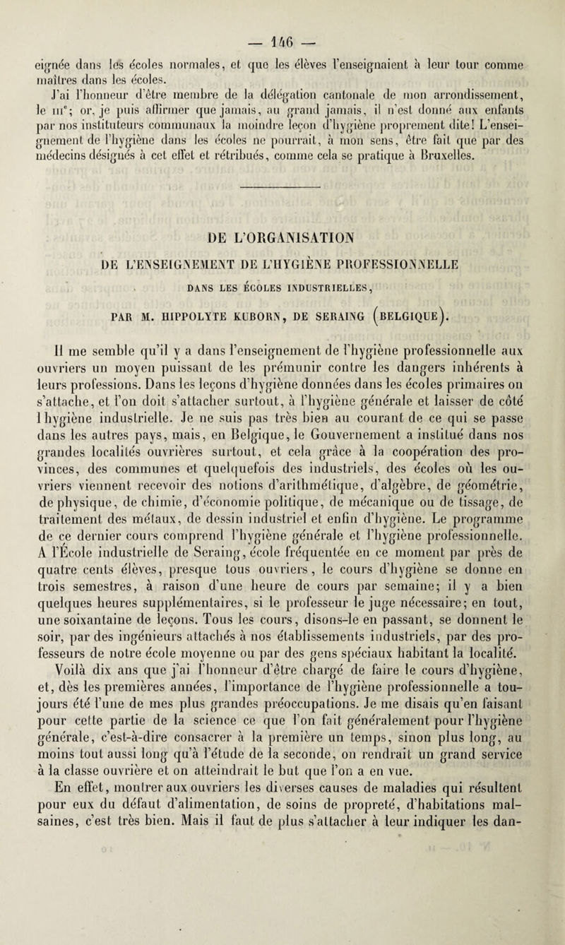 eignée dans les écoles normales, et que les élèves renseignaient à leur tour comme maîtres dans les écoles. J’ai l’honneur d’être membre de la délégation cantonale de mon arrondissement, le iue; or, je puis affirmer que jamais, au grand jamais, il n’est donné anx enfants par nos instituteurs communaux la moindre leçon d’hygiène proprement dite! L’ensei¬ gnement de l’hygiène dans les écoles ne pourrait, à mon sens, être fait que par des médecins désignés à cet effet et rétribués, comme cela se pratique à Bruxelles. DE L’ORGANISATION DE L’ENSEIGNEMENT DE L’HYGIÈNE PROFESSIONNELLE DANS LES ÉCOLES INDUSTRIELLES, PAR M. HIPPOLYTE KUBORN, DE SERAING (BELGIQUE). 11 me semble qu’il y a dans l’enseignement de l’hygiène professionnelle aux ouvriers un moyen puissant de les prémunir contre les dangers inhérents à leurs professions. Dans les leçons d’hygiène données dans les écoles primaires on s’attache, et l’on doit s’attacher surtout, à l’hygiène générale et laisser de coté 1 hygiène industrielle. Je ne suis pas très bien au courant de ce qui se passe dans les autres pays, mais, en Belgique, le Gouvernement a institué dans nos grandes localités ouvrières surtout, et cela grâce à la coopération des pro¬ vinces, des communes et quelquefois des industriels, des écoles où les ou¬ vriers viennent recevoir des notions d’arithmétique, d’algèbre, de géométrie, de physique, de chimie, d’économie politique, de mécanique ou de tissage, de traitement des métaux, de dessin industriel et enfin d’hygiène. Le programme de ce dernier cours comprend l’hygiène générale et l’hygiène professionnelle. A l’Ecole industrielle de Seraing, école fréquentée en ce moment par près de quatre cents élèves, presque tous ouvriers, le cours d’hygiène se donne en trois semestres, à raison d’une heure de cours par semaine; il y a bien quelques heures supplémentaires, si le professeur le juge nécessaire; en tout, une soixantaine de leçons. Tous les cours, disons-le en passant, se donnent le soir, par des ingénieurs attachés à nos établissements industriels, par des pro¬ fesseurs de notre école moyenne ou par des gens spéciaux habitant la localité. Voilà dix ans que j’ai l’honneur d’être chargé de faire le cours d’hygiène, et, dès les premières années, l’importance de l’hygiène professionnelle a tou¬ jours été l’une de mes plus grandes préoccupations. Je me disais qu’en faisant pour cette partie de la science ce que l’on fait généralement pour l’hygiène générale, c’est-à-dire consacrer à la première un temps, sinon plus long, au moins tout aussi long qu’à l’étude de la seconde, on rendrait un grand service à la classe ouvrière et on atteindrait le but que l’on a en vue. En effet, montrer aux ouvriers les diverses causes de maladies qui résultent pour eux du défaut d’alimentation, de soins de propreté, d’habitations mal¬ saines, c’est très bien. Mais il faut de plus s’attacher à leur indiquer les dan-