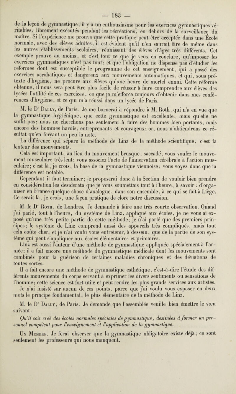 de la leçon de gymnastique, il y a un enthousiasme pour les exercices gymnastiques vé¬ ritables, librement exécutés pendant les récréations, en dehors de la surveillance du maître. Si 1 expérience me prouve que cette pratique peut être acceptée dans une École normale, avec des élèves adultes, il est évident qu’il n’en saurait être de même dans les autres établissements scolaires, réunissant des élèves d’âges très différents. Cet exemple prouve au moins, et c’est tout ce que je veux en conclure, qu’imposer les exercices gymnastiques n’est pas tout; et que l’obligation ne dispense pas d’étudier les réformes dont est susceptible le programme de cet enseignement, qui a passé des exercices acrobatiques et dangereux aux mouvements automatiques, et qui, sous pré¬ texte d’hygiène, ne procure aux élèves qu’une heure de mortel ennui. Cette réforme obtenue, il nous sera peut-être plus facile de réussir à faire comprendre aux élèves des lycées l’utilité de ces exercices, ce que je m’efforce toujours d’obtenir dans mes confé¬ rences d’hygiène, et ce qui m’a réussi dans un lycée de Paris. M. le Dr Dally, de Paris. Je me bornerai à répondre à M. Roth, qui n’a en vue que la gymnastique hygiénique, que cette gymnastique est excellente, mais quelle ne suflit pas; nous ne cherchons pas seulement à faire des hommes bien portants, mais encore des hommes hardis, entreprenants et courageux; or, nous n’obtiendrons ce ré¬ sultat qu’en forçant un peu la note. La différence qui sépare la méthode de Linz de la méthode scientifique, c’est la lenteur des mouvements. Cela est important; au lieu du mouvement brusque, saccadé, vous voulez le mouve¬ ment musculaire très lent; vous associez l’acte de l’innervation cérébrale à l’action mus¬ culaire; c’est là, je crois, la base de la gymnastique viennoise; vous voyez donc que la différence est notable. Cependant il faut terminer; je proposerai donc à la Section de vouloir bien prendre en considération les desiderata que je vous soumettais tout à l’heure, à savoir: d’orga¬ niser en France quelque chose d’analogue, dans son ensemble, à ce qui se fait à Liège. Ce serait là, je crois, une façon pratique de clore notre discussion. M. le Dr Roth, de Londres. Je demande à faire une très courte observation. Quand j’ai parié, tout à l’heure, du système de Linz, appliqué aux écoles, je ne vous ai ex¬ posé qu’une très petite partie de cette méthode; je n’ai parlé que des premiers prin¬ cipes; le système de Linz comprend aussi des appareils très compliqués, mais tout cela coûte cher, et je n’ai voulu vous entretenir, à dessein, que de la partie de son sys¬ tème qui peut s’appliquer aux écoles élémentaires et primaires. Linz est aussi l’auteur d’une méthode de gymnastique appliquée spécialement à l’ar¬ mée; il a fait encore une méthode de gymnastique médicale dont les mouvements sont combinés pour la guérison de certaines maladies chroniques et des déviations de toutes sortes. Il a fait encore une méthode de gymnastique esthétique, c’est-à-dire l’étude des dif¬ férents mouvements du corps servant à exprimer les divers sentiments ou sensations de l'homme; cette science est fort utile et peut rendre les plus grands services aux artistes. Je n’ai insisté sur aucun de ces points, parce que j’ai voulu vous exposer en deux mots le principe fondamental, le plus élémentaire de la méthode de Linz. M. le D1 Dally, de Paris. Je demande que l’assemblée veuille bien émettre le vœu suivant : Qu’il soit créé des écoles normales spéciales de gymnastique, destinées ci former un per¬ sonnel compétent pour renseignement et l’application de la gymnastique. Un Membre. Je ferai observer que la gymnastique obligatoire existe déjà; ce sont seulement les professeurs qui nous manquent.