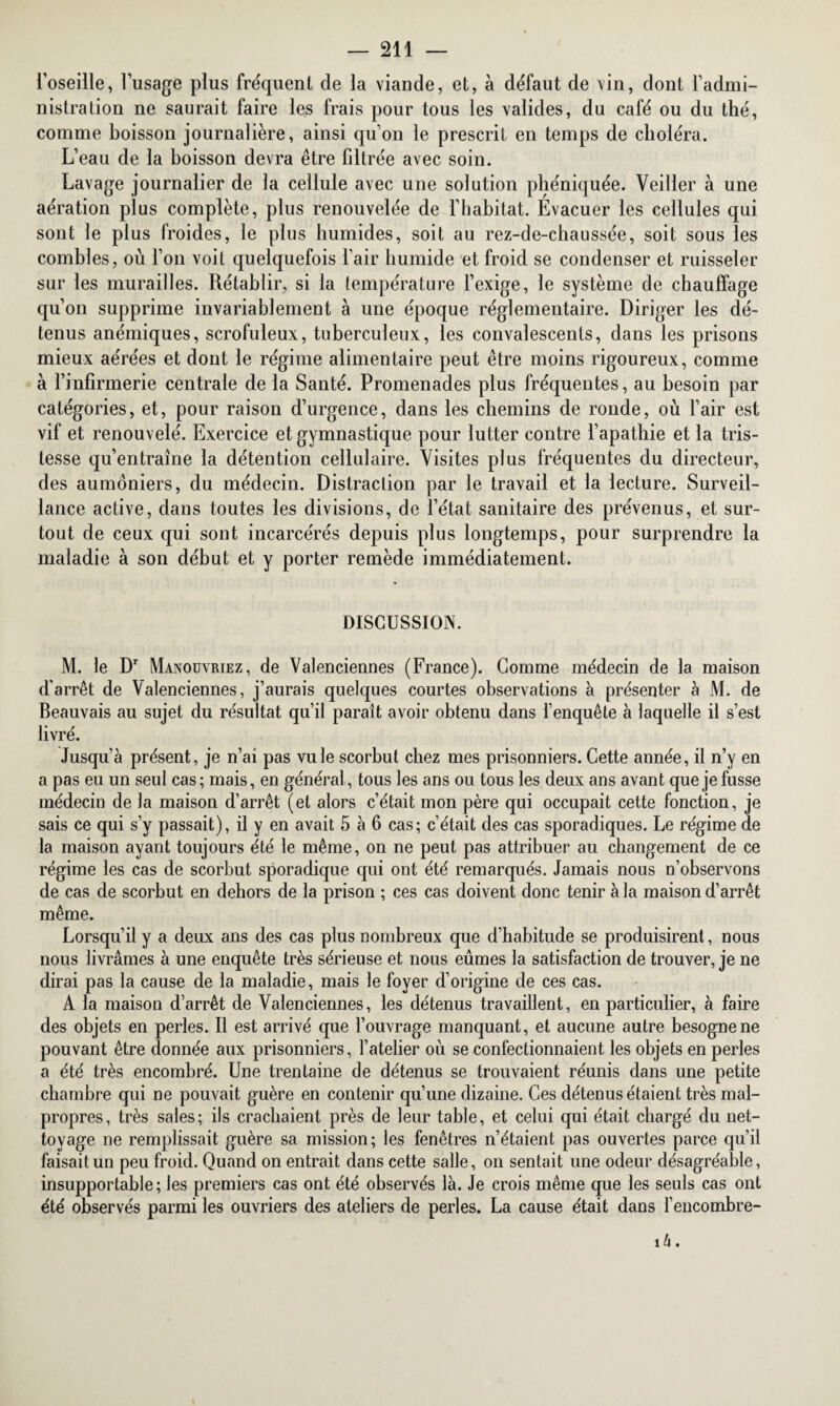 l’oseille, l’usage plus fréquent cle la viande, et, à défaut de vin, dont l’admi¬ nistration ne saurait faire les frais pour tous les valides, du café ou du thé, comme boisson journalière, ainsi qu’on le prescrit en temps de choléra. L’eau de la boisson devra être filtrée avec soin. Lavage journalier de la cellule avec une solution phéniquée. Veiller à une aération plus complète, plus renouvelée de l’habitat. Évacuer les cellules qui sont le plus froides, le plus humides, soit au rez-de-chaussée, soit sous les combles, où l’on voit quelquefois l’air humide et froid se condenser et ruisseler sur les murailles. Rétablir, si la température l’exige, le système de chauffage qu’on supprime invariablement à une époque réglementaire. Diriger les dé¬ tenus anémiques, scrofuleux, tuberculeux, les convalescents, dans les prisons mieux aérées et dont le régime alimentaire peut être moins rigoureux, comme à l’infirmerie centrale de la Santé. Promenades plus fréquentes, au besoin par catégories, et, pour raison d’urgence, dans les chemins de ronde, où l’air est vif et renouvelé. Exercice et gymnastique pour lutter contre l’apathie et la tris¬ tesse qu’entraîne la détention cellulaire. Visites plus fréquentes du directeur, des aumôniers, du médecin. Distraction par le travail et la lecture. Surveil¬ lance active, dans toutes les divisions, de l’état sanitaire des prévenus, et sur¬ tout de ceux qui sont incarcérés depuis plus longtemps, pour surprendre la maladie à son début et y porter remède immédiatement. DISCUSSION. M. le Dr Manouvriez, de Valenciennes (France). Comme médecin de la maison d'arrêt de Valenciennes, j’aurais quelques courtes observations à présenter à M. de Beauvais au sujet du résultat qu’il paraît avoir obtenu dans l’enquête à laquelle il s’est livré. Jusqu’à présent, je n’ai pas vu le scorbut chez mes prisonniers. Cette année, il n’y en a pas eu un seul cas ; mais, en général, tous les ans ou tous les deux ans avant que je fusse médecin de la maison d’arrêt (et alors c’était mon père qui occupait cette fonction, je sais ce qui s’v passait), il y en avait 5 à 6 cas; c’était des cas sporadiques. Le régime de la maison ayant toujours été le même, on ne peut pas attribuer au changement de ce régime les cas de scorbut sporadique qui ont été remarqués. Jamais nous n’observons de cas de scorbut en dehors de la prison ; ces cas doivent donc tenir à la maison d’arrêt même. Lorsqu’il y a deux ans des cas plus nombreux que d’habitude se produisirent, nous nous livrâmes à une enquête très sérieuse et nous eûmes la satisfaction de trouver, je ne dirai pas la cause de la maladie, mais le foyer d’origine de ces cas. A la maison d’arrêt de Valenciennes, les détenus travaillent, en particulier, à faire des objets en perles. Il est arrivé que l’ouvrage manquant, et aucune autre besogne ne pouvant être donnée aux prisonniers, l’atelier où se confectionnaient les objets en perles a été très encombré. Une trentaine de détenus se trouvaient réunis dans une petite chambre qui ne pouvait guère en contenir qu’une dizaine. Ces détenus étaient très mal¬ propres, très sales; ils crachaient près de leur table, et celui qui était chargé du net¬ toyage ne remplissait guère sa mission; les fenêtres n’étaient pas ouvertes parce qu’il faisait un peu froid. Quand on entrait dans cette salle, on sentait une odeur désagréable, insupportable; les premiers cas ont été observés là. Je crois même que les seuls cas ont été observés parmi les ouvriers des ateliers de perles. La cause était dans l’encombre- 16.