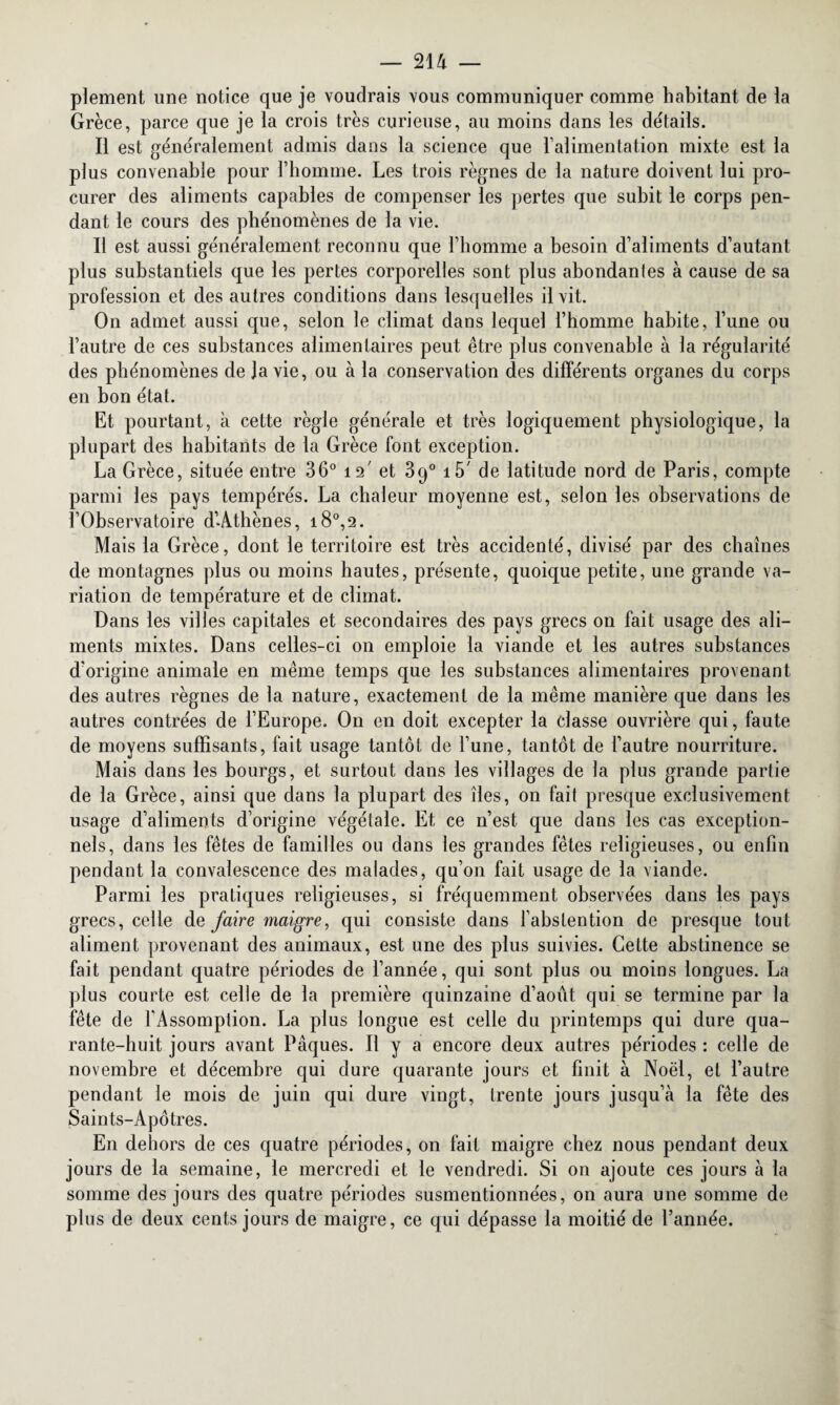 plement une notice que je voudrais vous communiquer comme habitant de la Grèce, parce que je la crois très curieuse, au moins dans les détails. Il est généralement admis dans la science que l'alimentation mixte est la plus convenable pour l’homme. Les trois règnes de la nature doivent lui pro¬ curer des aliments capables de compenser les pertes que subit le corps pen¬ dant le cours des phénomènes de la vie. Il est aussi généralement reconnu que l’homme a besoin d’aliments d’autant plus substantiels que les pertes corporelles sont plus abondantes à cause de sa profession et des autres conditions dans lesquelles il vit. On admet aussi que, selon le climat dans lequel l’homme habite, l’une ou l’autre de ces substances alimentaires peut être plus convenable à la régularité des phénomènes de Ja vie, ou à la conservation des différents organes du corps en bon état. Et pourtant, à cette règle générale et très logiquement physiologique, la plupart des habitants de la Grèce font exception. La Grèce, située entre 36° 12' et 39° i5' de latitude nord de Paris, compte parmi les pays tempérés. La chaleur moyenne est, selon les observations de l’Observatoire d’Athènes, i8°,2. Mais la Grèce, dont le territoire est très accidenté, divisé par des chaînes de montagnes plus ou moins hautes, présente, quoique petite, une grande va¬ riation de température et de climat. Dans les villes capitales et secondaires des pays grecs on fait usage des ali¬ ments mixtes. Dans celles-ci on emploie la viande et les autres substances d’origine animale en même temps que les substances alimentaires provenant des autres règnes de la nature, exactement de la même manière que dans les autres contrées de l’Europe. On en doit excepter la classe ouvrière qui, faute de moyens suffisants, fait usage tantôt de l’une, tantôt de l’autre nourriture. Mais dans les bourgs, et surtout dans les villages de la plus grande partie de la Grèce, ainsi que dans la plupart des îles, on fait presque exclusivement usage d’aliments d’origine végétale. Et ce n’est que dans les cas exception¬ nels, dans les fêtes de familles ou dans les grandes fêtes religieuses, ou enfin pendant la convalescence des malades, qu’on fait usage de la viande. Parmi les pratiques religieuses, si fréquemment observées dans les pays grecs, celle de faire maigre, qui consiste dans l’abstention de presque tout aliment provenant des animaux, est une des plus suivies. Cette abstinence se fait pendant quatre périodes de l’année, qui sont plus ou moins longues. La plus courte est celle de la première quinzaine d’août qui se termine par la fête de l’Assomption. La plus longue est celle du printemps qui dure qua¬ rante-huit jours avant Pâques. Il y a encore deux autres périodes : celle de novembre et décembre qui dure quarante jours et finit à Noël, et l’autre pendant le mois de juin qui dure vingt, trente jours jusqu’à la fête des Saints-Apôtres. En dehors de ces quatre périodes, on fait maigre chez nous pendant deux jours de la semaine, le mercredi et le vendredi. Si on ajoute ces jours à la somme des jours des quatre périodes susmentionnées, on aura une somme de plus de deux cents jours de maigre, ce qui dépasse la moitié de l’année.