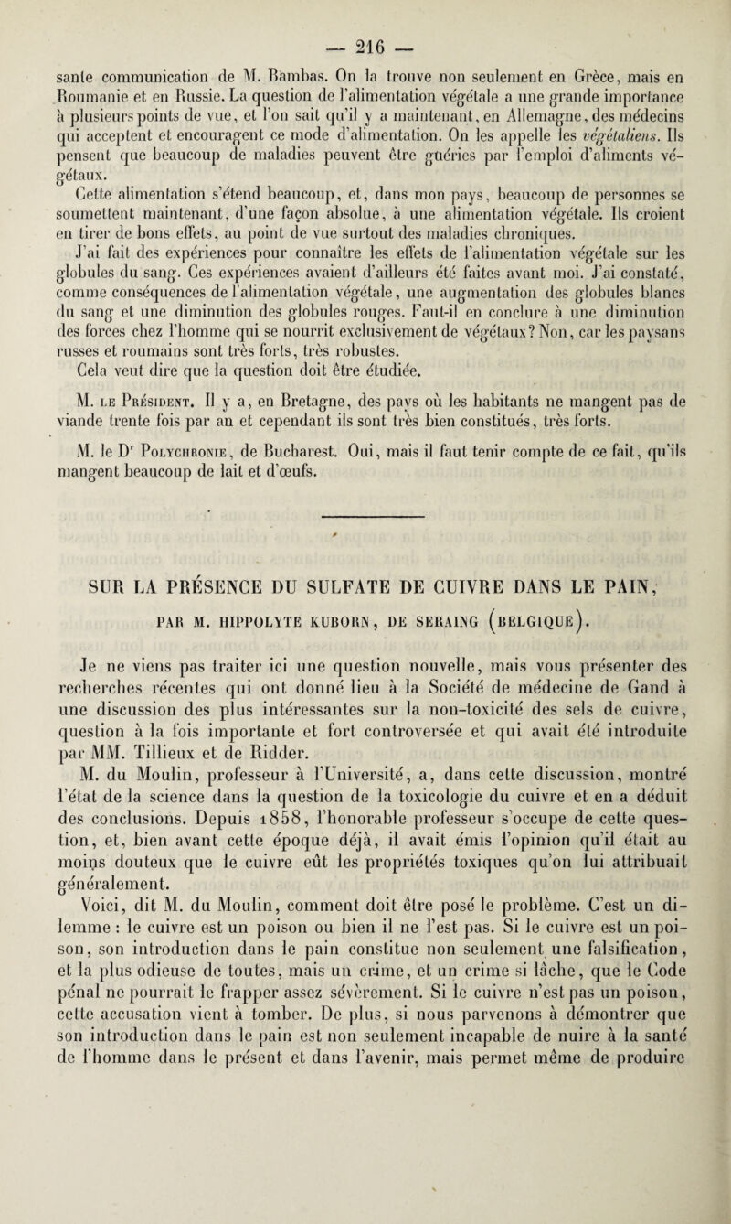 sanie communication de M. Bambas. On la trouve non seulement en Grèce, mais en Roumanie et en Russie. La question de l’alimentation végétale a une grande importance à plusieurs points de vue, et l’on sait qu’il y a maintenant, en Allemagne, des médecins qui acceptent et encouragent ce mode d’alimentation. On les appelle les végétaliens. Ils pensent que beaucoup de maladies peuvent être guéries par l'emploi d’aliments vé¬ gétaux. Celte alimentation s’étend beaucoup, et, dans mon pays, beaucoup de personnes se soumettent maintenant, d’une façon absolue, à une alimentation végétale. Ils croient en tirer de bons effets, au point de vue surtout des maladies chroniques. J’ai fait des expériences pour connaître les effets de l’alimentation végétale sur les globules du sang. Ces expériences avaient d’ailleurs été faites avant moi. J’ai constaté, comme conséquences de l’alimentation végétale, une augmentation des globules blancs du sang et une diminution des globules rouges. Faut-il en conclure à une diminution des forces chez l’homme qui se nourrit exclusivement de végétaux? Non, car les paysans russes et roumains sont très forts, très robustes. Cela veut dire que la question doit être étudiée. M. le Président. Il y a, en Bretagne, des pays où les habitants ne mangent pas de viande trente fois par an et cependant ils sont très bien constitués, très forts. M. le D1 Polychrome, de Bucharest. Oui, mais il faut tenir compte de ce fait, qu’ils mangent beaucoup de lait et d’œufs. SUR LA PRÉSENCE DU SULFATE DE CUIVRE DANS LE PAIN, PAR M. HIPPOLYTE KUBORN, DE SERAING (BELGIQUE). Je ne viens pas traiter ici une question nouvelle, mais vous présenter des recherches récentes qui ont donné lieu à la Société de médecine de Gand à une discussion des plus intéressantes sur la non-toxicité des sels de cuivre, question à la fois importante et fort controversée et qui avait été introduite par MM. Tillieux et de Ridder. AL du Moulin, professeur à l’Université, a, dans cette discussion, montré l’état de la science dans la question de la toxicologie du cuivre et en a déduit des conclusions. Depuis i858, l’honorable professeur s’occupe de cette ques¬ tion, et, bien avant cette époque déjà, il avait émis l’opinion qu’il était au moins douteux que le cuivre eût les propriétés toxiques qu’on lui attribuait généralement. Voici, dit M. du Moulin, comment doit être posé le problème. C’est un di¬ lemme : le cuivre est un poison ou bien il ne l’est pas. Si le cuivre est un poi¬ son, son introduction dans le pain constitue non seulement une falsification, et la plus odieuse de toutes, mais un crime, et un crime si lâche, que le Code pénal ne pourrait le frapper assez sévèrement. Si le cuivre n’est pas un poison, cette accusation vient à tomber. De plus, si nous parvenons à démontrer que son introduction dans le pain est non seulement incapable de nuire à la santé de l’homme dans le présent et dans l’avenir, mais permet même de produire