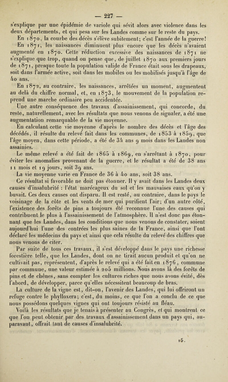 s’explique par une épidémie de variole qui sévit alors avec violence dans les deux départements, et qui pesa sur les Landes comme sur le reste du pays. En 1870, la courbe des décès s’élève subitement; c’est l’année de la guerre! En 1871, 1 es naissances diminuent plus encore que les décès n’avaient augmenté en 1870. Cette réduction excessive des naissances de 1871 ne s’explique que trop, quand 011 pense que, de juillet 1870 aux premiers jours de 1871, presque toute la population valide de France était sous les drapeaux, soit dans l’armée active, soit dans les mobiles ou les mobilisés jusqu’à l’âge de ào ans. En 1872, au contraire, les naissances, arrêtées un moment, augmentent au delà du chiffre normal, et, en 1873, le mouvement de la population re¬ prend une marche ordinaire peu accidentée. Une autre conséquence des travaux d’assainissement, qui concorde, du reste, naturellement, avec les résultats que nous venons de signaler, a été une augmentation remarquable de la vie moyenne. En calculant cette vie moyenne d’après le nombre des décès et l’âge des décédés, il résulte du relevé fait dans les communes, de 1853 à 1859, que l’âge moyen, dans cette période, a été de 3h ans 9 mois dans les Landes non assainies. Le même relevé a été fait de 18 6 5 à 1869, en s’arrêtant à 1870, pour éviter les anomalies provenant de la guerre, et le résultat a été de 38 ans 11 mois et 19 jours, soit 39 ans. La vie moyenne varie en France de 36 à ko ans, soit 38 ans. Ce résultat si favorable ne doit pas étonner. Il y avait dans les Landes deux causes d’insalubrité : l’état marécageux du sol et les mauvaises eaux qu’on y buvait. Ces deux causes ont disparu. Il est resté, au contraire, dans le pays le voisinage de la côte et les vents de mer qui purifient l’air; d’un autre côté, l’existence des forêts de pins a toujours été reconnue l’une des causes qui contribuent le plus à l’assainissement de l’atmosphère. 11 n’est donc pas éton¬ nant que les Landes, dans les conditions que nous venons de constater, soient aujourd’hui l’une des contrées les plus saines de la France, ainsi que l’ont déclaré les médecins du pays et ainsi que cela résulte du relevé des chiffres que nous venons de citer. Par suite de tous ces travaux, il s’est développé dans le pays une richesse forestière telle, que les Landes, dont on ne tirait aucun produit et qu’on ne cultivait pas, représentent, d’après le relevé qui a été fait en 1876 , commune par commune, une valeur estimée à 206 millions. Nous avons là des forêts de pins et de chênes, sans compter les cultures riches que nous avons évité, dès l’abord, de développer, parce qu’elles nécessitent beaucoup de bras. La culture de la vigne est, dit-on, l’avenir des Landes, qui lui offriront un refuge contre le phylloxéra; c’est, du moins, ce que l’on a conclu de ce que nous possédons quelques vignes qui ont toujours résisté au fléau. Voilà les résultats que je tenais à présenter au Congrès, et qui montrent ce que l’on peut obtenir par des travaux d’assainissement dans un pays qui, au¬ paravant, offrait tant de causes d’insalubrité.