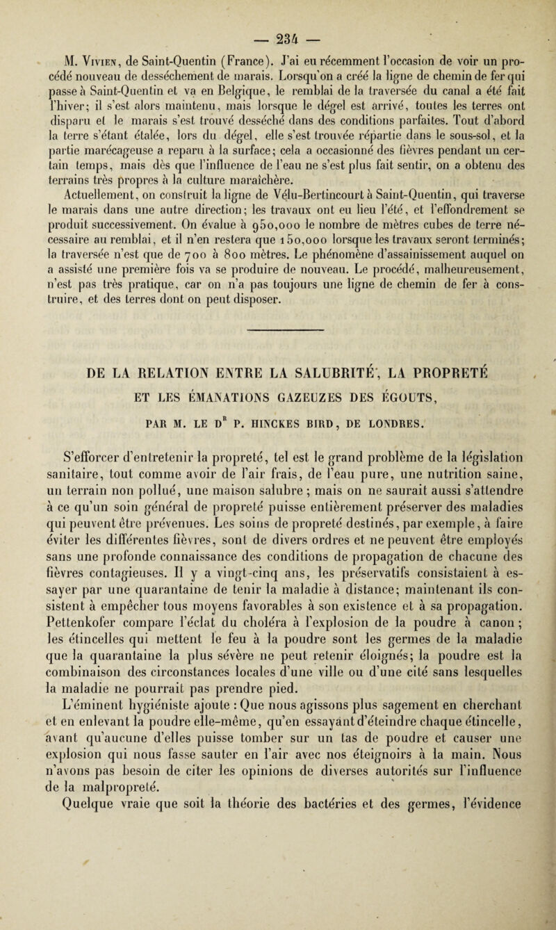 M. Vivien, de Saint-Quentin (France). J’ai eu récemment l’occasion de voir un pro¬ cédé nouveau de dessèchement de marais. Lorsqu'on a créé la ligne de chemin de fer qui passe à Saint-Quentin et va en Belgique, le remblai de la traversée du canal a été fait l’hiver; il s’est alors maintenu, mais lorsque le dégel est arrivé, toutes les terres ont disparu et le marais s’est trouvé desséché dans des conditions parfaites. Tout d’abord la terre s’étant étalée, lors du dégel, elle s’est trouvée répartie dans le sous-sol, et la partie marécageuse a reparu à la surface; cela a occasionné des lièvres pendant un cer¬ tain temps, mais dès que l’influence de l’eau ne s’est plus fait sentir, on a obtenu des terrains très propres à la culture maraîchère. Actuellement, on construit la ligne de Vélu-Bertincourt à Saint-Quentin, qui traverse le marais dans une autre direction; les travaux ont eu lieu l’été, et l’eflondrement se produit successivement. On évalue à 950,000 le nombre de mètres cubes de terre né¬ cessaire au remblai, et il n’en restera que i5o,ooo lorsque les travaux seront terminés; la traversée n’est cpie de 700 à 800 mètres. Le phénomène d’assainissement auquel on a assisté une première fois va se produire de nouveau. Le procédé, malheureusement, n’est pas très pratique, car on n’a pas toujours une ligne de chemin de fer à cons¬ truire, et des terres dont on peut disposer. DE LA RELATION ENTRE LA SALURRITÉ, LA PROPRETÉ ET LES ÉMANATIONS GAZEUZES DES ÉGOUTS, PAR M. LE DR P. HINCKES BfRD, DE LONDRES. S’efforcer d’entretenir la propreté, tel est le grand problème de la législation sanitaire, tout comme avoir de l’air frais, de l’eau pure, une nutrition saine, un terrain non pollué, une maison salubre ; mais on ne saurait aussi s’attendre à ce qu’un soin général de propreté puisse entièrement préserver des maladies qui peuvent être prévenues. Les soins de propreté destinés, par exemple, à faire éviter les différentes fièvres, sont de divers ordres et ne peuvent être employés sans une profonde connaissance des conditions de propagation de chacune des fièvres contagieuses. Il y a vingt-cinq ans, les préservatifs consistaient à es¬ sayer par une quarantaine de tenir la maladie à distance; maintenant ils con¬ sistent à empêcher tous moyens favorables à son existence et à sa propagation. Pettenkofer compare l’éclat du choléra à l’explosion de la poudre à canon ; les étincelles qui mettent le feu à la poudre sont les germes de la maladie que la quarantaine la plus sévère ne peut retenir éloignés; la poudre est la combinaison des circonstances locales d’une ville ou d’une cité sans lesquelles la maladie ne pourrait pas prendre pied. L’éminent hygiéniste ajoute : Que nous agissons plus sagement en cherchant et en enlevant la poudre elle-même, qu’en essayant d’éteindre chaque étincelle, avant qu’aucune d’elles puisse tomber sur un tas de poudre et causer une explosion qui nous fasse sauter en l’air avec nos éteignoirs à la main. Nous n’avons pas besoin de citer les opinions de diverses autorités sur l’influence de la malpropreté. Quelque vraie que soit la théorie des bactéries et des germes, l’évidence