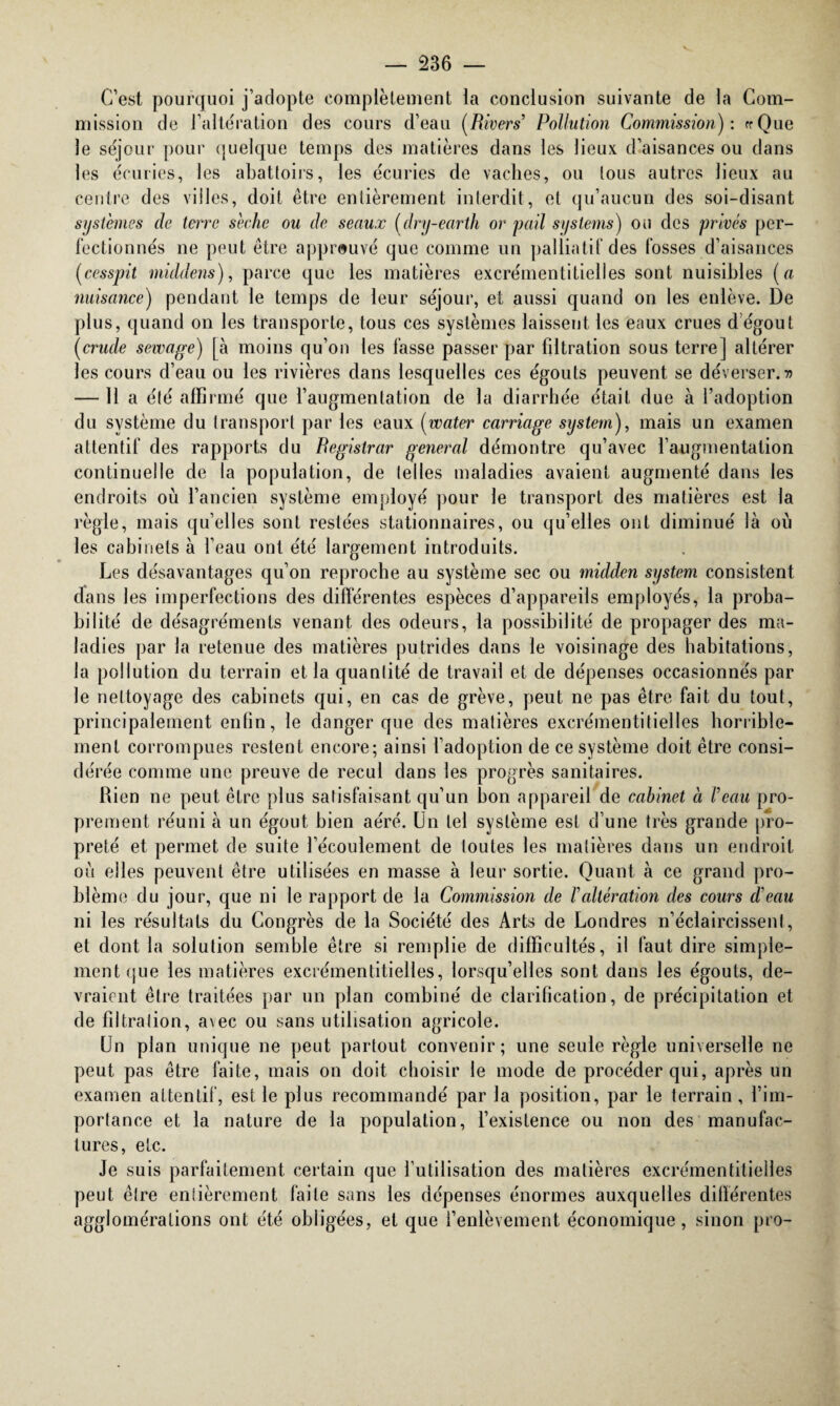 C’est pourquoi j’adopte complètement la conclusion suivante de la Com¬ mission de l’altération des cours d’eau (Rivers’ Pollution Commission): «Que le séjour pour quelque temps des matières dans les lieux d’aisances ou dans les écuries, les abattoirs, les écuries de vaches, ou tous autres lieux au centre des villes, doit être entièrement interdit, et qu’aucun des soi-disant systèmes de terre sèche ou de seaux (dry-earth or pail Systems) on des privés per¬ fectionnés ne peut être approuvé que comme un palliatif des fosses d’aisances (cesspit middens), parce que les matières excrémentitielles sont nuisibles (a nuisance) pendant le temps de leur séjour, et aussi quand on les enlève. De plus, quand on les transporte, tous ces systèmes laissent les eaux crues dégoût (crude servage) [à moins qu’on les fasse passer par fdtration sous terre] altérer les cours d’eau ou les rivières dans lesquelles ces égouts peuvent se déverser.» — 11 a élé affirmé que l’augmentation de la diarrhée était due à l’adoption du système du transport par les eaux (water carnage System), mais un examen attentif des rapports du Registrar general démontre qu’avec l’augmentation continuelle de la population, de telles maladies avaient augmenté dans les endroits où l’ancien système employé pour le transport des matières est la règle, mais qu’elles sont restées stationnaires, ou qu’elles ont diminué là où les cabinets à l’eau ont été largement introduits. Les désavantages qu’on reproche au système sec ou midden System consistent dans les imperfections des différentes espèces d’appareils employés, la proba¬ bilité de désagréments venant des odeurs, la possibilité de propager des ma¬ ladies par la retenue des matières putrides dans le voisinage des habitations, la pollution du terrain et la quanlité de travail et de dépenses occasionnés par le nettoyage des cabinets qui, en cas de grève, peut ne pas être fait du tout, principalement enfin, le danger que des malières excrémentitielles horrible¬ ment corrompues restent encore; ainsi l’adoption de ce système doit être consi¬ dérée comme une preuve de recul dans les progrès sanitaires. Rien ne peut être plus satisfaisant qu’un bon appareil de cabinet à Veau pro¬ prement réuni à un égout bien aéré. Un tel système est d’une très grande pro¬ preté et permet de suite l’écoulement de toutes les matières dans un endroit où elles peuvent être utilisées en masse à leur sortie. Quant à ce grand pro¬ blème du jour, que ni le rapport de la Commission de F altération des cours d'eau ni les résultats du Congrès de la Société des Arts de Londres n’éclaircissent, et dont la solution semble être si remplie de difficultés, il faut dire simple¬ ment que les matières excrémentitielles, lorsqu’elles sont dans les égouts, de¬ vraient être traitées par un plan combiné de clarification, de précipitation et de fdtration, avec ou sans utilisation agricole. Un plan unique ne peut partout convenir; une seule règle universelle ne peut pas être faite, mais on doit choisir le mode de procéder qui, après un examen attentif, est le plus recommandé par la position, par le terrain, l’im¬ portance et la nature de la population, l’existence ou non des manufac¬ tures, etc. Je suis parfaitement certain que l’utilisation des matières excrémentitielles peut être entièrement faite sans les dépenses énormes auxquelles différentes agglomérations ont été obligées, et que l’enlèvement économique, sinon pro-
