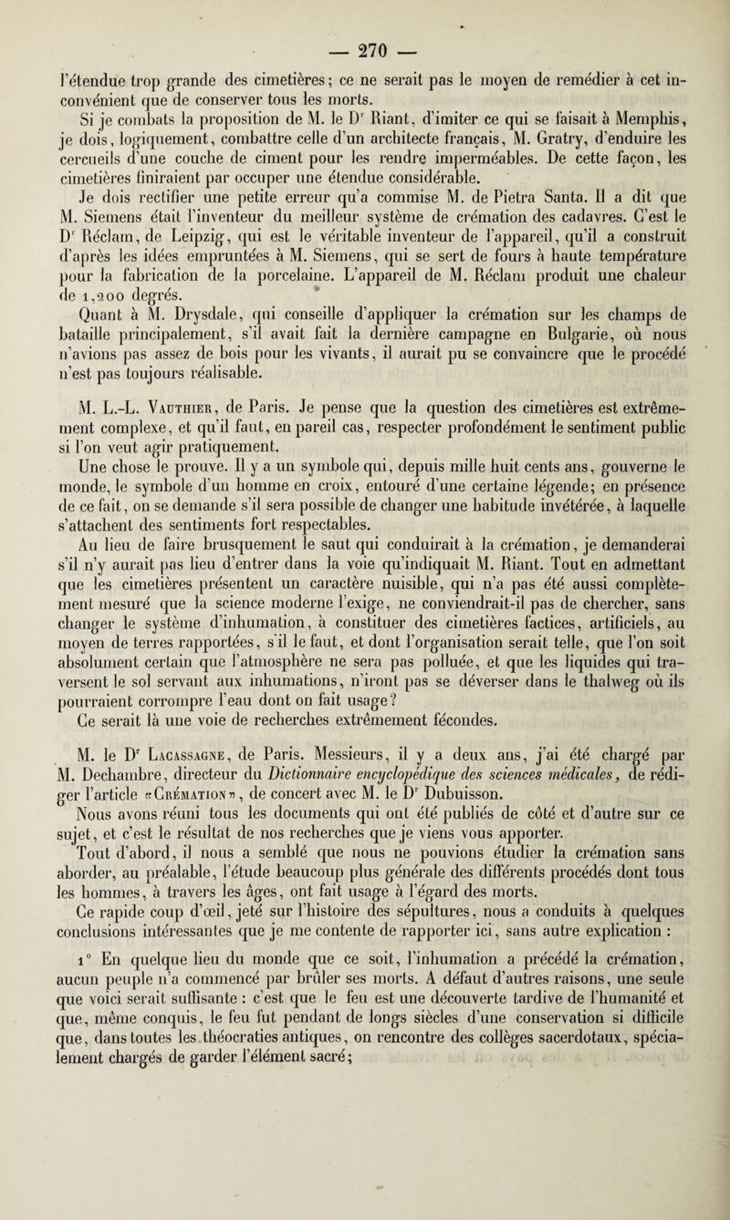 l’étendue trop grande des cimetières; ce ne serait pas le moyen de remédier à cet in¬ convénient que de conserver tous les morts. Si je combats la proposition de M. le D' Riant, d’imiter ce qui se faisait à Memphis, je dois, logiquement, combattre celle d’un architecte français, M. Gratry, d’enduire les cercueils d’une couche de ciment pour les rendre imperméables. De cette façon, les cimetières finiraient par occuper une étendue considérable. Je dois rectifier une petite erreur qu’a commise M. de Pietra Santa. 11 a dit que M. Siemens était l’inventeur du meilleur système de crémation des cadavres. C’est le Dl Réclam, de Leipzig, qui est le véritable inventeur de l’appareil, qu’il a construit d’après les idées empruntées à M. Siemens, qui se sert de fours à haute température pour la fabrication de la porcelaine. L’appareil de M. Réclam produit une chaleur de 1,9,00 degrés. Quant à M. Drysdale, qui conseille d’appliquer la crémation sur les champs de bataille principalement, s’il avait fait la dernière campagne en Bulgarie, où nous n’avions pas assez de bois pour les vivants, il aurait pu se convaincre que le procédé n’est pas toujours réalisable. M. L.-L. Vadthier, de Paris. Je pense que la question des cimetières est extrême¬ ment complexe, et qu’il faut, en pareil cas, respecter profondément le sentiment public si l’on veut agir pratiquement. Une chose le prouve, il y a un symbole qui, depuis mille huit cents ans, gouverne le monde, le symbole d’un homme en croix, entouré d’une certaine légende; en présence de ce fait, on se demande s’il sera possible de changer une habitude invétérée, à laquelle s’attachent des sentiments fort respectables. Au lieu de faire brusquement le saut qui conduirait à la crémation, je demanderai s’il n’y aurait pas lieu d’entrer dans la voie qu’indiquait M. Riant. Tout en admettant que les cimetières présentent un caractère nuisible, qui n’a pas été aussi complète¬ ment mesuré que la science moderne l’exige, ne conviendrait-il pas de chercher, sans changer le système d’inhumation, à constituer des cimetières factices, artificiels, au moyen de terres rapportées, s'il le faut, et dont l’organisation serait telle, que l’on soit absolument certain que l’atmosphère ne sera pas polluée, et que les liquides qui tra¬ versent le sol servant aux inhumations, n’iront pas se déverser dans le thalweg où ils pourraient corrompre l’eau dont on fait usage? Ce serait là une voie de recherches extrêmement fécondes. M. le Dr Lacassagne, de Paris. Messieurs, il y a deux ans, j’ai été chargé par M. Dechambre, directeur du Dictionnaire encyclopédique des sciences médicales, de rédi¬ ger l’article cr Crémation «, de concert avec M. le Dr Dubuisson. Nous avons réuni tous les documents qui ont été publiés de coté et d’autre sur ce sujet, et c’est le résultat de nos recherches que je viens vous apporter. Tout d’abord, il nous a semblé que nous ne pouvions étudier la crémation sans aborder, au préalable, l’étude beaucoup plus générale des différents procédés dont tous les hommes, à travers les âges, ont fait usage à l’égard des morts. Ce rapide coup d’œil, jeté sur l’histoire des sépultures, nous a conduits à quelques conclusions intéressantes que je me contente de rapporter ici, sans autre explication : i° En quelque lieu du monde que ce soit, l’inhumation a précédé la crémation, aucun peuple n’a commencé par brûler ses morts. A défaut d’autres raisons, une seule que voici serait suffisante : c’est que le feu est une découverte tardive de l’humanité et que, même conquis, le feu fut pendant de longs siècles d’une conservation si difficile que, dans toutes les.théocraties antiques, on rencontre des collèges sacerdotaux, spécia¬ lement chargés de garder l’élément sacré ;