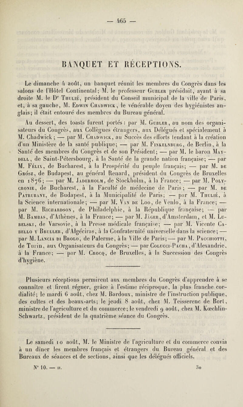 BANQUET ET RECEPTIONS. Le dimanche 4 août, un banquet réunit les membres dn Congrès dans les salons de l’Hôtel Continental; M. le professeur Gubler présidait, ayant à sa droite M. le Dr Thulié, président du Conseil municipal de la ville de Paris, et, à sa gauche, M. Edwin Chadwick, le vénérable doyen des hygiénistes an¬ glais; il était entouré des membres du Bureau général. Au dessert, des toasts furent portés: par M. Gubler, au nom des organi¬ sateurs du Congrès, aux Collègues étrangers, aux Délégués et spécialement à M. Chadwick ; — par M. Chadwick, au Succès des efforts tendant à la création d’un Ministère de la santé publique; — par M. Finkelnburg, de Berlin, à la Santé des membres du Congrès et de son Président; — par M. le baron May- dell, de Saint-Pétersbourg, à la Santé de la grande nation française; — par M. Félix, de Bucharest, à la Prospérité du peuple français; — par M. de Grosz, de Budapest, au général Bénard, président du Congrès de Bruxelles en 1876; — par M. Jaderholm, de Stockholm, à la France; — par M. Poly- cronie, de Bucharest, à la Faculté de médecine de Paris; — par M. de Patrubany, de Budapest, à la Municipalité de Paris; — par M. Thulié, à la Science internationale; — par M. Van de Loo, de Vénlo, à la France; — par M. Bichardson , de Philadelphie, à la République française; — par M. Bambas, d’Athènes, à la France; — par AL Jager, d’Amsterdam, et M. Lu- belski, de Varsovie, à la Presse médicale française; — par M. Vicente Ca- bello y Bruller, d’Algéciras, à la Confraternité universelle dans la science; — par M. Lancia di Brolo, de Païenne, à la Ville de Paris;— par M. Pacchiotti, de Turin, aux Organisaleurs du Congrès; — par Colucci-Paciia , d’Alexandrie, à la France; — par VL Crocq, de Bruxelles, à la Succession des Congrès d’hygiène. des cultes et des beaux-arts; le jeudi 8 août, chez M. Teisserenc de Borl, ministre de l’agriculture et du commerce; le vendredi 9 août, chez VL Kœchlin- Schwartz, président de la quatrième séance du Congrès. Le samedi 10 août, M. le Ministre de l’agriculture et du commerce convia à un dîner les membres français et étrangers du Bureau général et des Bureaux de séances et de sections, ainsi que les délégués officiels. N° 10. — 11. 3 0
