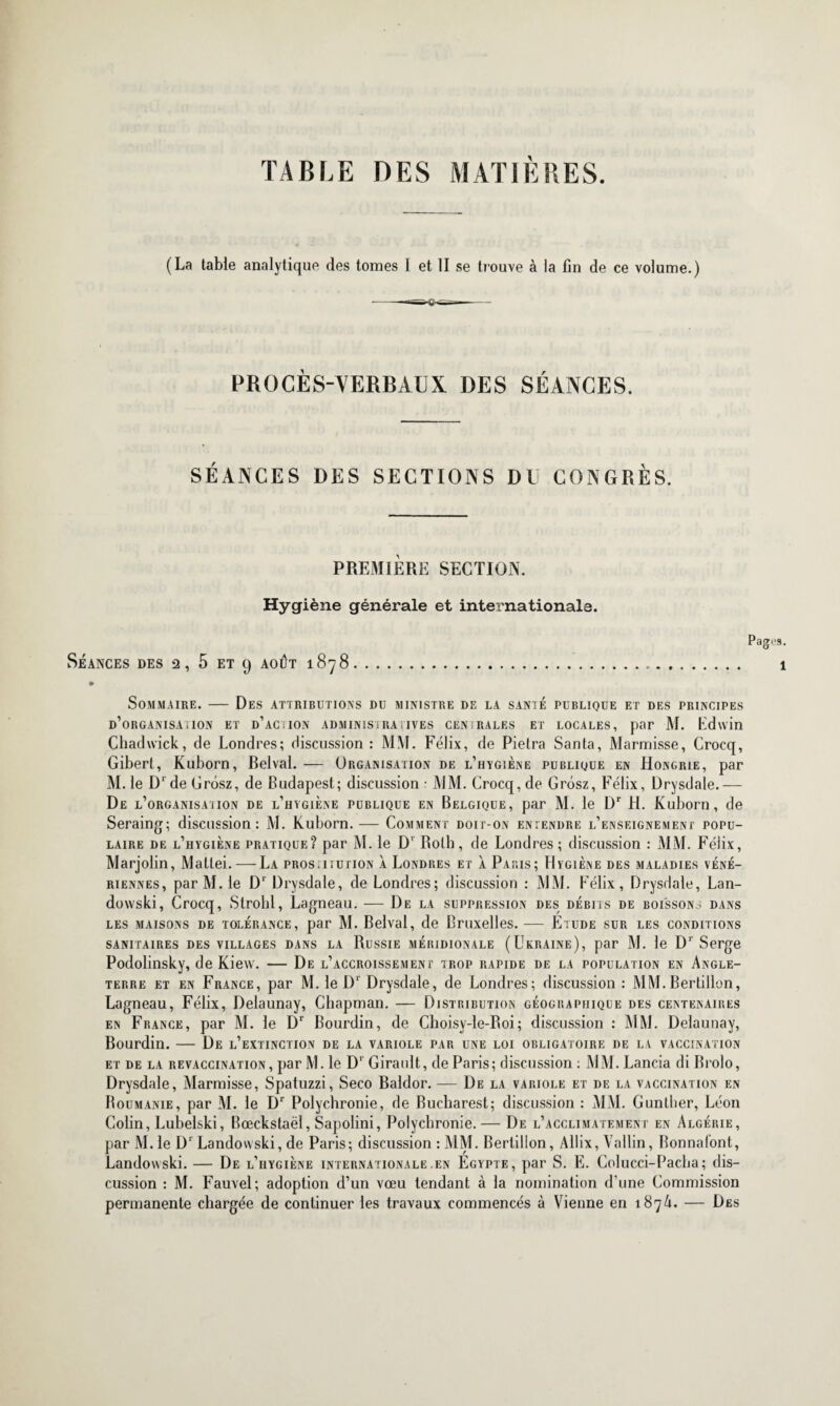 TABLE DES MATIÈRES. (La table analytique des tomes I et II se trouve à la fin de ce volume.) PROCÈS-VERBAUX DES SÉANCES. SÉANCES DES SECTIONS DU CONGRÈS. PREMIÈRE SECTION. Hygiène générale et internationale. Pages. Séances des 2, 5 et 9 août 1878. 1 » Sommaire. — Des attributions du ministre de la santé publique et des principes d’organisation et d’action administratives cen!rales et locales, par M. Lduin Chadwick, de Londres; discussion : MM. Félix, de Pietra Santa, Marmisse, Crocq, Gibert, Kuborn, Belval. — Organisation de l’hygiène publique en Hongrie, par M. le D1 de Grôsz, de Budapest; discussion • MM. Crocq, de Grôsz, Félix, Drysdale.— De l’organisation de l’hygiène publique en Belgique, par M. le Dr H. Kuborn, de Seraing; discussion: M. Kuborn. — Comment doit-on entendre l’enseignement popu¬ laire de l’hygiène pratique? par M. le Dr Both, de Londres; discussion : MM. Félix, Marjolin, Mattéi. — La pros.iiution à Londres et À Paris; Hygiène des maladies véné¬ riennes, par M. le Dr Drysdale, de Londres; discussion : MM. Félix, Drysdale, Lan- dowski, Crocq, Strohl, Lagneau. — De la suppression des débits de boissons dans les maisons de tolérance, par M. Belval, de Bruxelles. — Etude sur les conditions SANITAIRES DES VILLAGES DANS LA RüSSIE MÉRIDIONALE (UKRAINE), par M. le Dr Serge Podolinsky, de Kiew. — De l’accroissement trop rapide de la population en Angle¬ terre et en France, par M. le D1' Drysdale, de Londres; discussion : MM.Bertillon, Lagneau, Félix, Delaunay, Chapman. — Distribution géographique des centenaires en France, par M. le Dr Bourdin, de Choisy-le-Roi; discussion : MM. Delaunay, Bourdin. — De l’extinction de la variole par une loi obligatoire de la vaccination et de la revaccination, par M. le D‘ Girault, de Paris; discussion : MM. Lancia di Brolo, Drysdale, Marmisse, Spatuzzi, Seco Baldor. — De la variole et de la vaccination en Roumanie, par M. le Dr Polychrome, de Bucharest; discussion : MM. Gunther, Léon Colin, Lubelski, Bœckstaël, Sapolini, Polychrome.— De l’acclimatement en Algérie, par M. le D1 Landouski, de Paris; discussion : MM. Bertillon, Allix, Vallin, Bonnafont, Landowski. — De l’iiygiène internationale .en Egypte, par S. E. Colucci-Pacha; dis¬ cussion : M. Fauvel; adoption d’un vœu tendant à la nomination d’une Commission permanente chargée de continuer les travaux commencés à Vienne en 187A. — Des