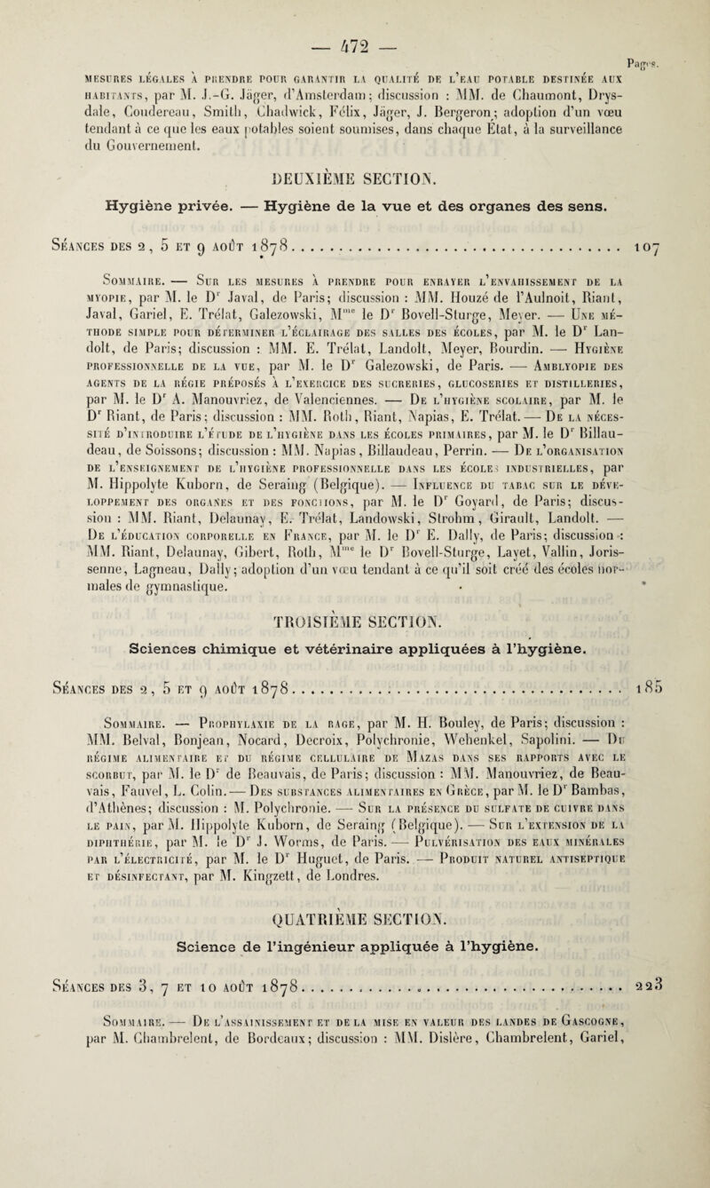 MESURES LÉGALES À PRENDRE POUR GARANTIR LA QUALITE DE l’eAU POTABLE DESTINEE AUX habitants, par M. J.-G. .léger, d’Amsterdam; discussion : MM. de Chaumont, Drys- dale, Goudereau, Smith, Chadwick, Félix, Jiiger, J. Bergeron; adoption d’un vœu tendant à ce que les eaux potables soient soumises, dans chaque Etat, à la surveillance du Gouvernement. DEUXIÈME SECTION. Hygiène privée. — Hygiène de la vue et des organes des sens. Séances des 2, 5 et 9 août 1878. 107 Sommaire. — Sur les mesures à prendre pour enrayer l’envahissement de la myopie, par M. le D‘ Javal, de Paris; discussion : MM. Houzé de l’Aulnoit, Riant, Javal, Gariel, E. Trélat, Galezowski, Mme le Dr Bovell-Sturge, Meyer. — Une mé¬ thode SIMPLE POUR DÉTERMINER L’ÉCLAIRAGE DES SALLES DES ÉCOLES, par M. le D’ Lan- dolt, de Paris; discussion : MM. E. Trélat, Landolt, Meyer, Bourdin. — Hygiène professionnelle de la vue, par M. le IF Galezowski, de Paris. — Amblyopie des AGENTS DE LA REGIE PRÉPOSÉS À l’eXERCICE DES SUCRERIES, GLUCOSERIES ET DISTILLERIES, par M. le Dr À. Manouvriez, de Valenciennes. — De l’hygiène scolaire, par M. le Dr Biant, de Paris; discussion : MM. Roth, Biant, Napias, E. Trélat.— De la néces¬ sité d’introduire l’étude de l’hygiène dans les écoles primaires, par M. le D1 Billau- deau, de Soissons; discussion : MM. Napias, Billaudeau, Perrin. — De l’organisation DE l’enseignement DE l’hYGIÈNE PROFESSIONNELLE DANS LES ÉCOLES INDUSTRIELLES, par M. Ilippolyte Kuborn, de Seraing (Belgique). — Influence du tabac sur le déve¬ loppement des organes et des FONCiiONs, par M. le IF Goyard, de Paris; discus¬ sion : MM. Biant, Delaunay, E. Trélat, Landowski, Strohm, Girault, Landolt. — De l’éducation corporelle en France, par M. le IF E. Daily, de Paris; discussion : MM. Biant, Delaunay, Gibert, Both, Mme le Dr Bovell-Sturge, Layet, Vallin, Joris- senne, Lagneau, Daily; adoption d’un vœu tendant à ce qu’il soit créé des écoles nor¬ males de gymnastique. TROISIÈME SECTION. Sciences chimique et vétérinaire appliquées à l’hygiène. Séances des 2, 5 et 9 août 1878... 185 Sommaire. — Prophylaxie de la rage, par M. H. Bouley, de Paris; discussion : MM. Belval, Bonjean, Nocard, Decroix, Polychrome, Wehenkel, Sapolini. — Du RÉGIME ALIMENTAIRE ET DU RÉGIME CELLULAIRE DE MAZAS DANS SES RAPPORTS AVEC LE scorbut, par M. le Dr de Beauvais, de Paris; discussion : MM. Manouvriez, de Beau¬ vais, Fauvel, L. Colin.— Des substances alimentaires en Grèce, par M. le D1 Bambas, d’Athènes; discussion : M. Polychrome. — Sur la présence du sulfate de cuivre dans le pain, par M. Ilippolyte Kuborn, de Seraing (Belgique). — Sur l’extension de lv diphthérie, par M. le IF J. Worms, de Paris. — Pulvérisation des eaux minérales par l’électricité, par M. le Dr Huguet, de Paris. — Produit naturel antiseptique et désinfectant, par M. Kingzett, de Londres. QUATRIÈME SECTION. Science de l’ingénieur appliquée à l’hygiène. Séances des 3, 7 et 10 août 1878. 22 3 Sommaire. — De l’assainissement et delà mise en valeur des landes de Gascogne, par M. Chambrelent, de Bordeaux; discussion : MM. Dislère, Chambrelent, Gariel,