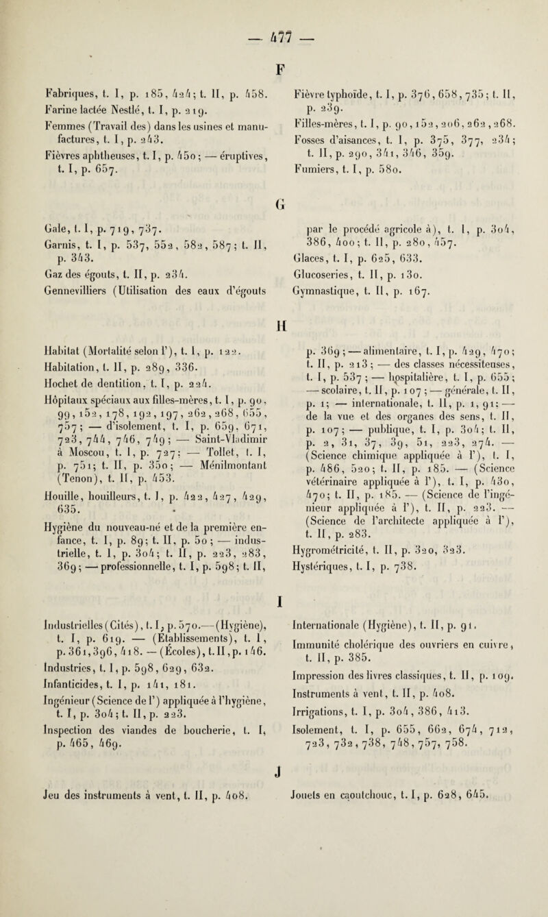 kll — F Fabriques, t. I, p. 185, 424 ; t. II, p. 458. Farine lactée Nestlé, t. I, p. 219. Femmes (Travail des) dans les usines et manu¬ factures, t. I, p. 263. Fièvres apbtlieuses, 1.1, p. 45o ; — éruptives, t. I, p. 657. Gale, 1.1, p. 7 19, 707. Garnis, t. 1, p. 537, 552, 582, 587; t. 11, p. 343. Gaz des égouts, t. II, p. 2 34. Gennevilliers (Utilisation des eaux d’égouts Habitat (Mortalité selon 1’), t. 1, p. 122. Habitation, l. II, p. 28g, 336. Hochet de dentition, t. 1, p. 22^. Hôpitaux spéciaux aux fdles-mères, t. I, p. 90, 99, 162, 178, 192, 197, 262,268, 655, 757; — d’isolement, t. I, p. 65g, 671, 728, 744, 746, 74g; — Saint-Vladimir à Moscou, t. I, p. 727; — Tollet, 1. I, p. 751; t. II, p. 35o; — Ménilmontant (Tenon), t. Il, p. 453. Houille, houilleurs, t. I, p. 42 2, 427, 42g, 635. Hygiène du nouveau-né et de la première en¬ fance, t. I, p. 8g; t. II, p. 5o ; — indus¬ trielle, t. 1, p. 3o4; t. II, p. 2 23, 2 83, 36g; —professionnelle, t. I, p. 5g8; t. II, Industrielles (Cités), 1.1; p. 570.— (Hygiène), t. I, p. 619. — (Etablissements), t. 1, p. 36i,3g6,4i8. — (Écoles), t.II,p. 146. Industries, l. 1, p. 5g8 , 629 , 632. Infanticides, t. I, p. i4t, 181. Ingénieur ( Science de 1’ ) appliquée à l’hygiène, t. I, p. 3o4 ; t. II, p. 223. Inspection des viandes de boucherie, l. I, p. 465, 469. Jeu des instruments à vent, l. II, p. 408. Fièvre typhoïde, t. I, p. 376,658,735; t. Il, p. 23g. Filles-mères, t. I, p. 90,162,206, 262,268. Fosses d’aisances, t. 1, p. 375, 377, 2 34; t. Il, p. 290, 341, 346, 35g. Fumiers, t. I, p. 580. par le procédé agricole à), t. I, p. 3o4, 386, 4oo; t. 11, p. 280, 457. Glaces, t. I, p. 626, 633. Glucoseries, t. II, p. i3o. Gymnastique, t. Il, p. 167. p. 369; — alimentaire, t. I, p. 429, 470; l. Il, p. 2i3 ; — des classes nécessiteuses, t. I, p. 537 ; — hospitalière, t. I, p. 655; — scolaire, t. II, p. 107 ; — générale, t. II, p. 1; — internationale, t. 11, p. 1, 91; — de la vue et des organes des sens, t. II, p. 107; — publique, t. I, p. 3o4; t. Il, p. 2, 3i, 37, 39, 5i, 223, 274. — (Science chimique appliquée à 1’), t. I, p. 486, 520; t. II, p. 185. — (Science vétérinaire appliquée à 1’), t. I, p. 43o, 470; t. II, p. i85. — (Science de l’ingé¬ nieur appliquée à 1’), t. II, p. 2 23. — (Science de l’architecte appliquée à 1’), t. II, p. 283. Hygrométricité, t. II, p. 32 0, 32 3. Hystériques, t. I, p. 738. Internationale (Hygiène), t. II, p. gi. Immunité cholérique des ouvriers en cuivre, t. II, p. 385. Impression des livres classiques, t. II, p. 109. Instruments à vent, t. II, p. 4o8. Irrigations, t. I, p. 3o4, 386, 413. Isolement, t. I, p. 655, 662, 674, 712, 723, 732,738, 748,767, 768. Jouets en caoutchouc, t. I, p. 628, 645.