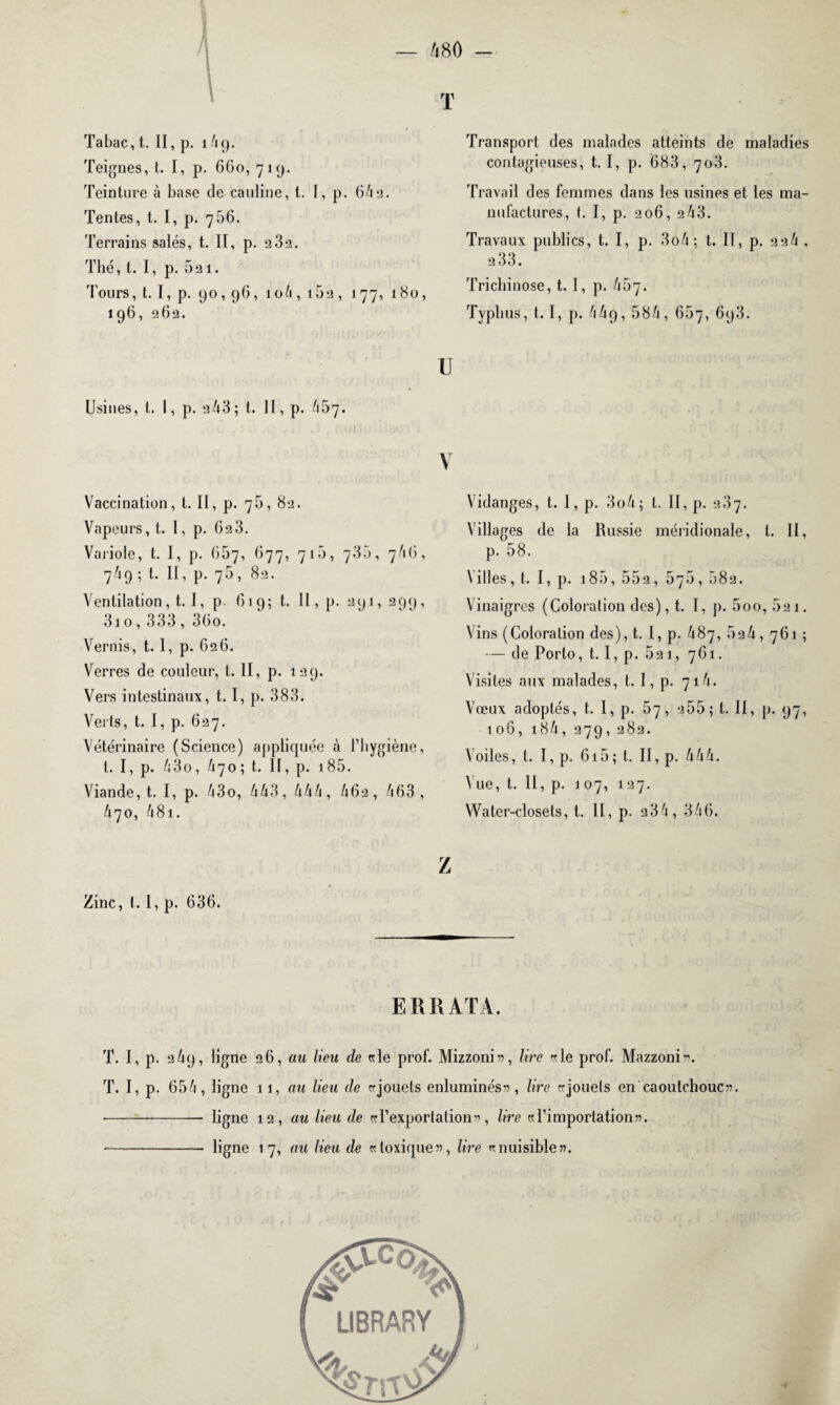T Tabac, t. II, p. î4 9. Teignes, t. I, p. 660, 719. Teinture à base de cauline, t. I, p. 64a. Tentes, t. I, p. 756. Terrains salés, t. II, p. 2 3a. Thé, t. I, p. Sai. Tours, t. I, p. 90,96, 106, i5a, 177, 180, 196, 262. U Usines, t. I, p. a43 ; t. II, p. 457. V Vaccination, t. II, p. 75, 82. Vapeurs, t. I, p. 02 3. Variole, t. I, p. 667, O77, 710, 735, 7 4 (i, 7/19 ; t. II, p. 75, 82. Ventilation, t. I, p. 619; t. Il, p. 291, 299, 310, 333 , 36o. Vernis, t. 1, p. 626. Verres de couleur, t. II, p. 129. Vers intestinaux, t. I, p. 383. Verts, t. I, p. 627. Vétérinaire (Science) appliquée à l’hygiène, t. I, p. 430, £70; t. Il, p. 185. Viande, t. I, p. 4 3 0, 443, 444, 40 a, 463, 470, 481. Transport des malades atteints de maladies contagieuses, 1.1, p. 683, 703. Travail des femmes dans les usines et les ma¬ nufactures, t. I, p. 206, 243. Travaux publics, t. I, p. 3o4 ; t. II, p. aa4 . a33. Trichinose, t. I, p. 467. Typhus, 1.1, p. 44q, 584, 657, 693. Vidanges, t. 1, p. 3o4; t. II, p. 2.37. Villages de la Russie méridionale, l. II, p. 58. Villes, t. I, p. 185, 55a, 575, 58a. Vinaigres (Coloration des), t. I, p. 5oo, 5a 1. Vins (Coloration des), t. I, p. 487, 5a4, 761 ; — de Porto, t. I, p. 521, 761. Visites aux malades, t. I, p. 714. Vœux adoptés, t. I, p. 57, 255 ; t. II, p. 97, 106, 184, 279, 282. Voiles, t. I, p. 615 ; l. II, p. 444. \ ue, t. II, p. 1 07, 127. Water-closets, t. II, p. a3û, 346. Zinc, t. 1, p. 636. Z ERRATA. T. I, p. 2 4p, ligne 26, au lieu de «le prof. Mizzoni», lire «le prof. Mazzoni». T. I, p. 654, ligne 11, cm lieu de « jouets enluminés 55, lire «jouets en caoutchouc». -- ligne 12, au lieu de «l’exportation», lire «l’importation». -- ligne 17, au lieu de «toxique», lire «nuisible».