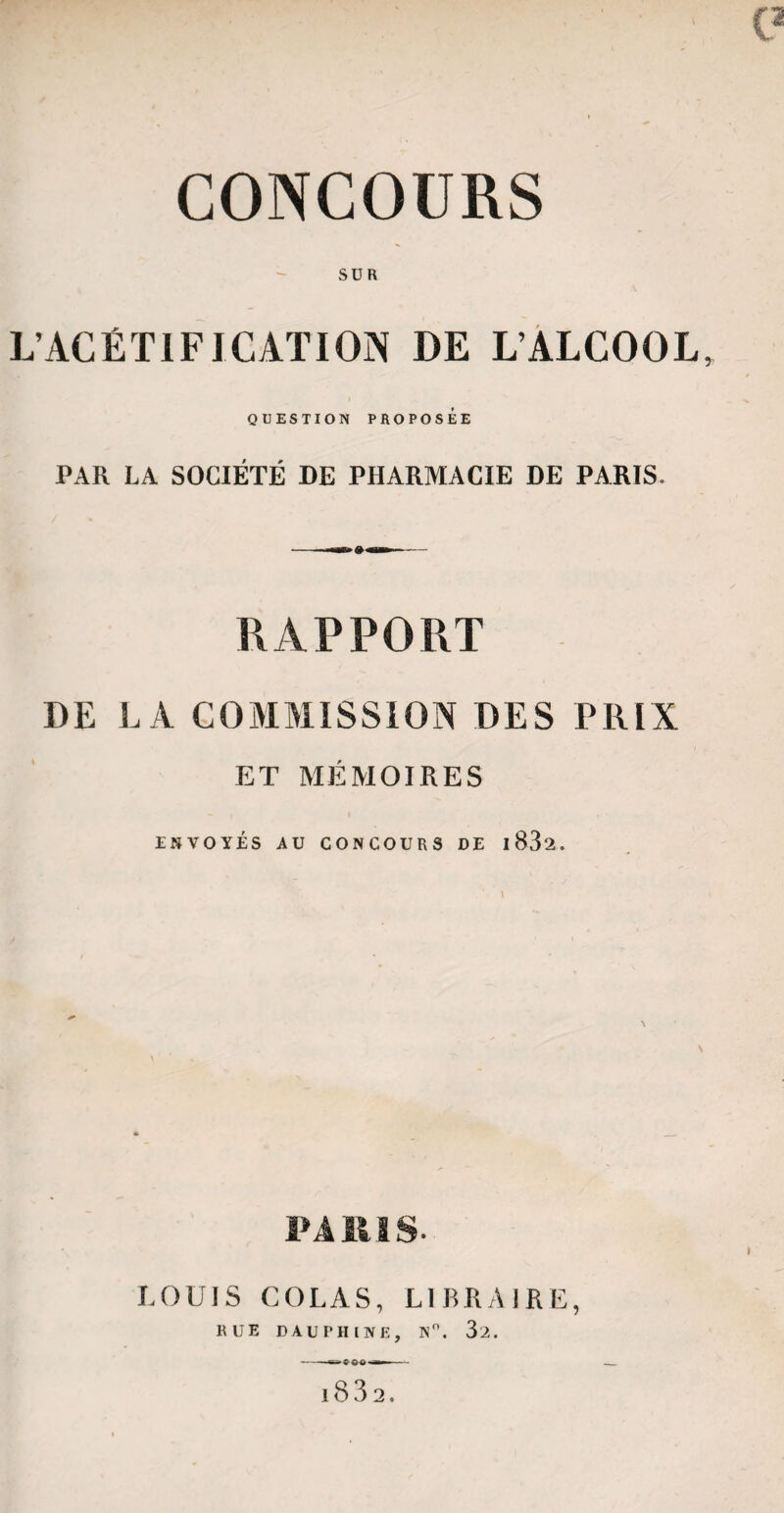CONCOURS SUR L’ACÉTIFICATION DE L’ALCOOL QUESTION PROPOSÉE PAR LA SOCIÉTÉ DE PHARMACIE DE PARIS. RAPPORT DE LA COMMISSION DES PRIX ET MÉMOIRES ENVOYES AU CONCOURS DE l83a. LOUIS COLAS, LIBRAIRE,