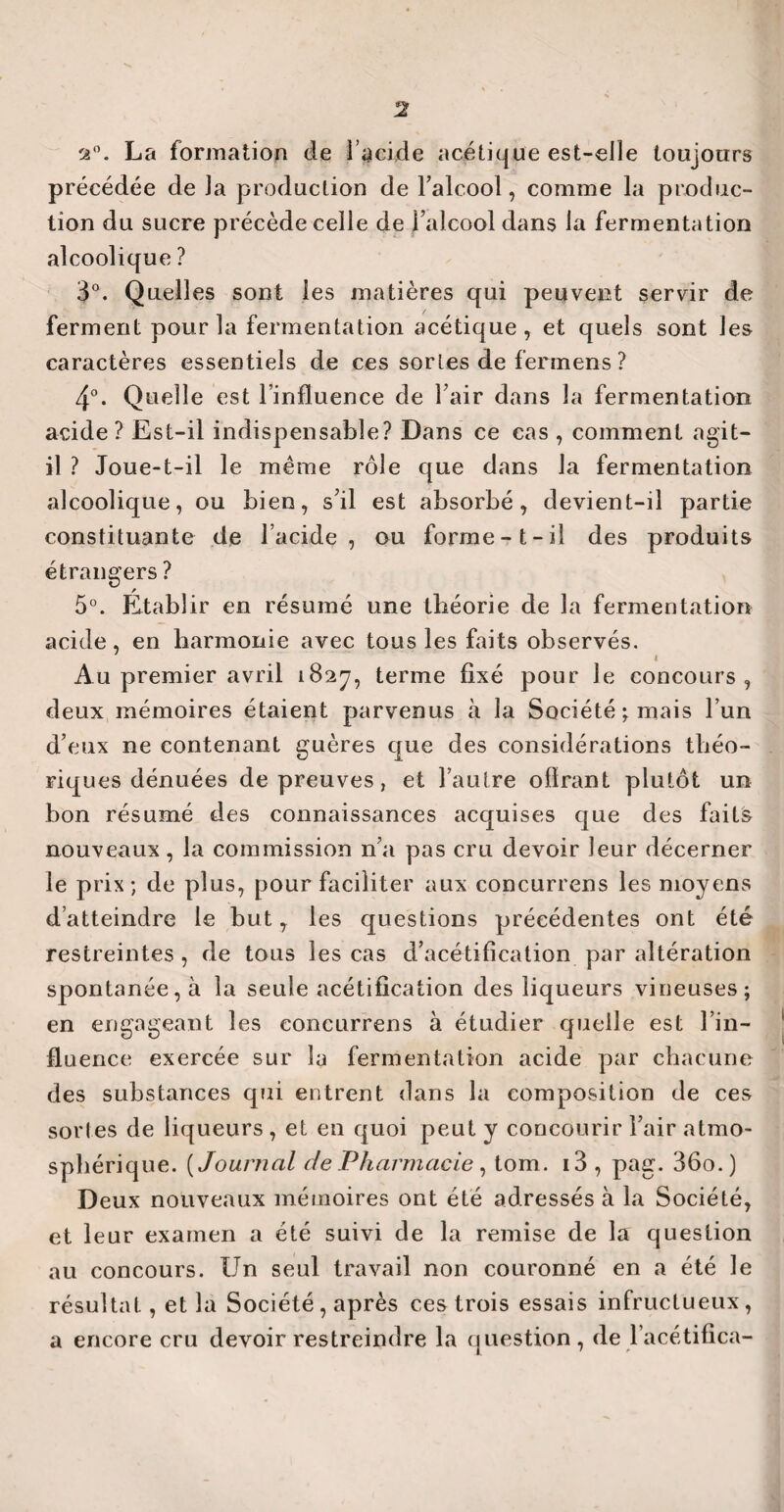 a0. La formation de l'acide acétique est-elle toujours précédée de Ja production de l’alcool, comme la produc¬ tion du sucre précède celle de l’alcool dans la fermentation alcoolique ? 3°. Quelles sont les matières qui peuvent servir de ferment pour la fermentation acétique, et quels sont les caractères essentiels de ces sortes de fermens ? 4°. Quelle est l’influence de l’air dans la fermentation acide? Est-il indispensable? Dans ce cas , comment agit- il ? Joue-t-il le même rôle que dans la fermentation alcoolique, ou bien, s’il est absorbé, devient-il partie constituante de l’acide, ou forme-1-il des produits étrangers ? 5°. Etablir en résumé une théorie de la fermentation acide, en harmonie avec tous les faits observés. Au premier avril 1827, terme fixé pour le concours, deux mémoires étaient parvenus à la Société; mais l’un d’eux ne contenant guères que des considérations théo¬ riques dénuées de preuves, et l’autre offrant plutôt un bon résumé des connaissances acquises que des faits nouveaux , la commission n’a pas cru devoir leur décerner le prix; de plus, pour faciliter aux concurrens les moyens d’atteindre le but, les questions précédentes ont été restreintes , de tous les cas d’acétification par altération spontanée, à la seule acétification des liqueurs vineuses; en engageant les concurrens à étudier quelle est l’in¬ fluence exercée sur la fermentation acide par chacune des substances qui entrent dans la composition de ces sortes de liqueurs , et en quoi peut y concourir l’air atmo¬ sphérique. (Journal de Pharmacie , tom. i3 , pag. 36o.) Deux nouveaux mémoires ont été adressés à la Société, et leur examen a été suivi de la remise de la question au concours. Un seul travail non couronné en a été le résultat, et la Société, après ces trois essais infructueux, a encore cru devoir restreindre la question , de l’acétifica-