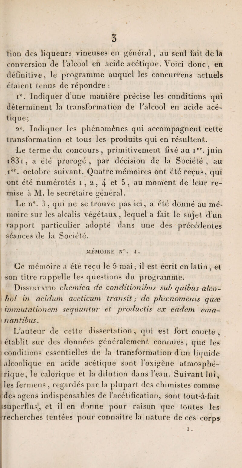 lion des liqueurs vineuses en général, au seul fait delà conversion de l’alcool en acide acétique. Voici donc, en définitive, le programme auquel les concurrens actuels étaient tenus de répondre : i°. Indiquer d'une manière précise les conditions qui déterminent la transformation de l'alcool en acide acé¬ tique; 2°. Indiquer les phénomènes qui accompagnent cette transformation et tous les produits qui en résultent. Le terme du concours, primitivement fixé au ier.juin 1831 , a été prorogé, par décision de la Société, au ier. octobre suivant. Quatre mémoires ont été reçus, qui ont été numérotés i , 2, 4 et 5, au moment de leur re¬ mise à M. le secrétaire général. Le n°. 3 , qui ne se trouve pas ici, a été donné au mé¬ moire sur les alcalis végétaux, lequel a fait le sujet d’un rapport particulier adopté dans une des précédentes séances de la Société. MÉMOIRE N°. I. Ce mémoire a été reçu le 5 mai ; il est écrit en latin , et son titre rappelle les questions du programme. Dissertatio chemica de condition tbus sub quibus alco- hol in acidum aceticum transit; de phœnomenis quœ immutationem sequuntur et productif ex eadem éma¬ nantibus. L’auteur de cette dissertation , qui est fort courte , établit sur des données généralement connues, que les conditions essentielles de la transformation d un liquide alcoolique en acide acétique sont Foxigène atmosphé¬ rique, le calorique et la dilution dans l’eau. Suivant lui, ■ les fermens , regardés par la plupart des chimistes comme i des agens indispensables de l’acétification, sont tout-à-fait superflus}, et il en donne pour raison que toutes les : recherches tentées pour connaître la nature de ces corps