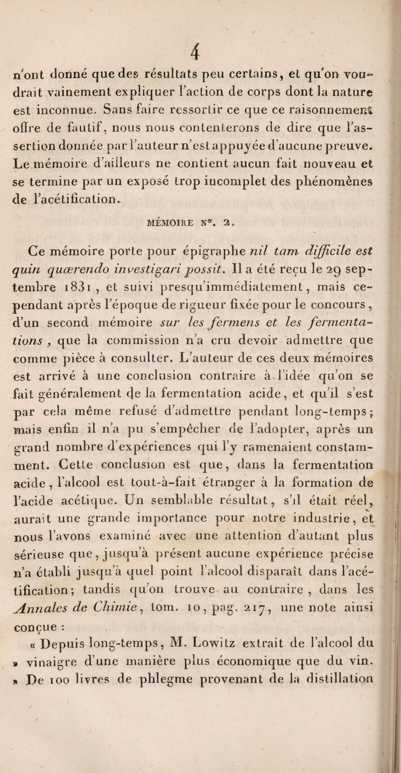 n'ont donné que des résultats peu certains, et qu’on vou¬ drait vainement expliquer Faction de corps dont la nature est inconnue. Sans faire ressortir ce que ce raisonnement ofïre de fautif, nous nous contenterons de dire que Fas- sertion donnée par Fauteur n’est appuyée d’aucune preuve. Le mémoire d’ailleurs ne contient aucun fait nouveau et se termine par un exposé trop incomplet des phénomènes de l’acétification. MÉMOIRE N®. 2. Ce mémoire porte pour épigraphe nil tam difficile est quin quœrendo investigari possit. Il a été reçu le 29 sep¬ tembre 1831 , et suivi presqu’immédiatement, mais ce- pendant après l’époque de rigueur fixée pour le concours , d’un second mémoire sur les fermens et les fermenta¬ tions , que la commission n’a cru devoir admettre que comme pièce à consulter. L’auteur de ces deux mémoires est arrivé à une conclusion contraire à J idée qu’on se fait généralement (Je la fermentation acide, et qu’il s’est par cela meme refusé d’admettre pendant long-temps; mais enfin il n’a pu s’empêcher de l’adopter, après un grand nombre d’expériences qui l’y ramenaient constam¬ ment. Cette conclusion est que, dans la fermentation acide , l’alcool est tout-à-fait étranger à la formation de l’acide acétique. Un semblable résultat, s’il était réel, aurait une grande importance pour notre industrie, et nous l’avons examiné avec une attention d’autant plus sérieuse que, jusqu’à présent aucune expérience précise n’a établi jusqu’à quel point l’alcool disparaît dans l’acé¬ tification; tandis qu’on trouve au contraire, dans les Annales de Chimie, tom. 10, pag. 217, une note ainsi conçue : « Depuis long-temps, M. Lowitz extrait de l’alcool du » vinaigre d’une manière plus économique que du vin. » De 100 livres de phlegme provenant de la distillation /