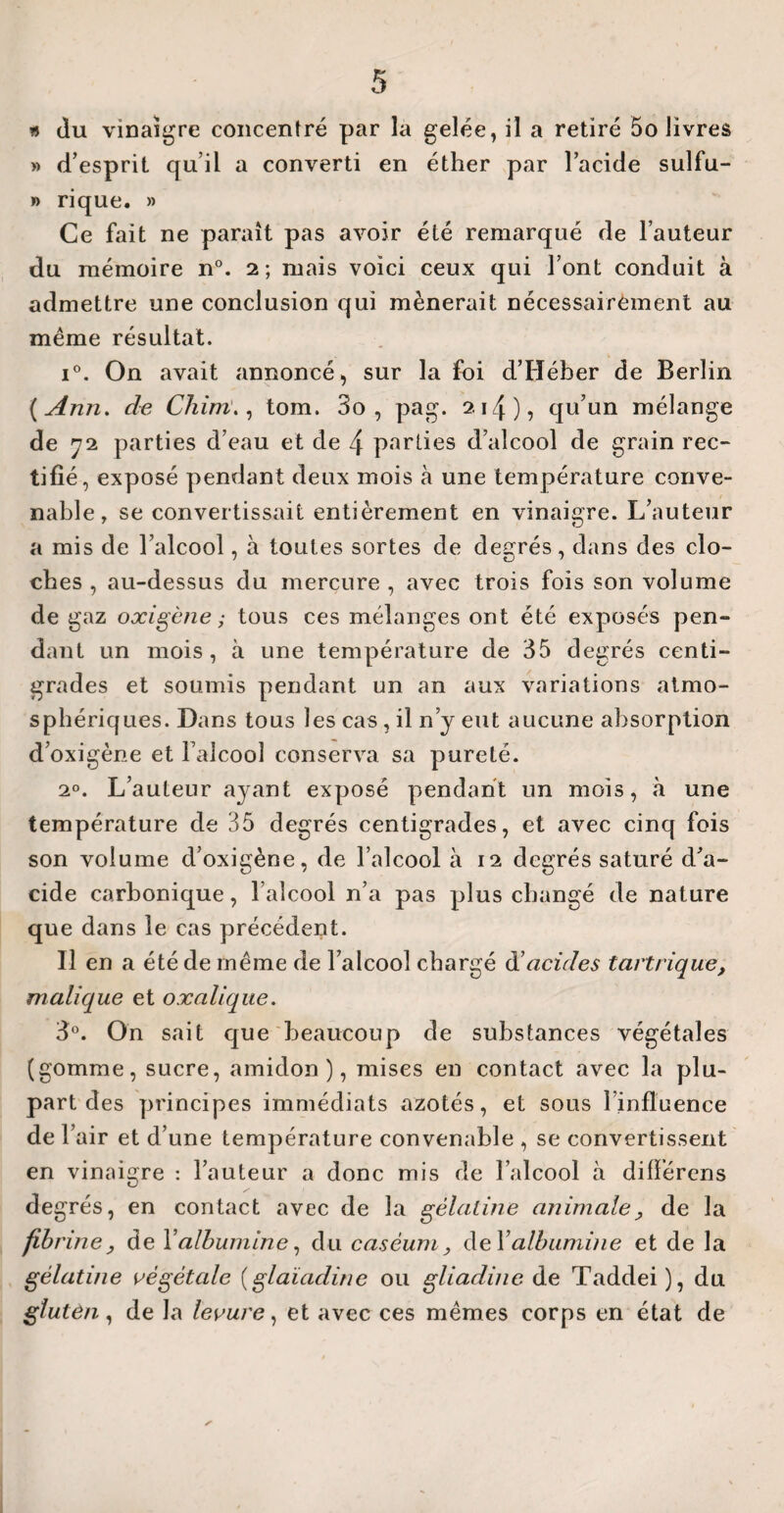 » du vinaigre concentré par la gelée, il a retiré 5o livres »> d’esprit qu’il a converti en éther par l’acide sulfu- » rique. » Ce fait ne paraît pas avoir été remarqué de l’auteur du mémoire n°. 2; mais voici ceux qui l’ont conduit à admettre une conclusion qui mènerait nécessairement au même résultat. i°. On avait annoncé, sur la foi d’Héber de Berlin (Ann. de Cliirn., tom. 3o , pag. 214 ), qu’un mélange de 72 parties d’eau et de 4 parties d’alcool de grain rec¬ tifié, exposé pendant deux mois à une température conve¬ nable, se convertissait entièrement en vinaigre. L’auteur a mis de l’alcool, à toutes sortes de degrés, dans des clo¬ ches , au-dessus du mercure , avec trois fois son volume de gaz o xi gène ; tous ces mélanges ont été exposés pen¬ dant un mois, à une température de 35 degrés centi¬ grades et soumis pendant un an aux variations atmo¬ sphériques. Dans tous les cas, il n’y eut aucune absorption d’oxigène et l’alcool conserva sa pureté. 20. L’auteur ayant exposé pendant un mois, à une température de 35 degrés centigrades, et avec cinq fois son volume d’oxigène, de l’alcool à 12 degrés saturé d’a¬ cide carbonique, l’alcool n’a pas plus changé de nature que dans le cas précédent. Il en a été de même de l’alcool chargé d’ acides tartrique, malique et oxalique. 3°. On sait que beaucoup de substances végétales (gomme, sucre, amidon), mises en contact avec la plu¬ part des principes immédiats azotés, et sous l’influence de r air et d’une température convenable , se convertissent en vinaigre : l’auteur a donc mis de l’alcool à différens degrés, en contact avec de la gélatine animale> de la fib nne, de Yalbumine, du caséum, de Talbumine et de la gélatine végétale (glaïadine ou gliadiiie de Taddei ), du gluten, de la levure, et avec ces mêmes corps en état de