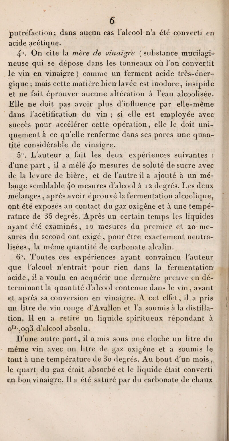 putréfaction; dans aucun cas l’alcool n’a été converti en acide acétique. 4°. On cite la mère de vinaigre ( substance mucilagi- neuse qui se dépose dans les tonneaux où l’on convertit le vin en vinaigre ) comme un ferment acide très-éner¬ gique ; mais cette matière bien lavée est inodore, insipide et ne fait éprouver aucune altération à l’eau alcoolisée» Elle ne doit pas avoir plus d’influence par elle-même dans l’acétification du vin ; si elle est employée avec succès pour accélérer cette opération, elle le doit uni¬ quement à ce qu’elle renferme dans ses pores une quan¬ tité considérable de vinaigre. 5°. L’auteur a fait les deux expériences suivantes : d’une part , il a mêlé 4° mesures de soluté de sucre avec de la levure de bière, et de l’autre il a ajouté à un mé¬ lange semblable 4o mesures d’alcool à 12 degrés. Les deux mélanges , après avoir éprouvé la fermentation alcoolique, ont été exposés au contact du gaz oxigène et à une tempé¬ rature de 35 degrés. Après un certain temps les liquides ayant été examinés, 10 mesures du premier et 20 me¬ sures du second ont exigé , pour être exactement neutra¬ lisées , la même quantité de carbonate alcalin. 6°. Toutes ces expériences ayant convaincu l’auteur que l’alcool n’entrait pour rien dans la fermentation acide, il a voulu en acquérir une dernière preuve en dé¬ terminant la quantité d’alcool contenue dans le vin, avant et après sa conversion en vinaigre. A cet effet, il a pris un litre de vin rouge d’Avallon et l’a soumis à la distilla¬ tion. Il en a retiré un liquide spiritueux répondant à olif’,093 d’alcool absolu. D’une autre part, il a mis sous une cloche un litre du même vin avec un litre de gaz oxigène et a soumis le tout à une température de 3o degrés. Au bout d’un mois, le quart du gaz était absorbé et le liquide était converti en bon vinaigre. lia été saturé par du carbonate de chaux