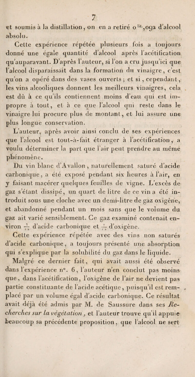 et soumis à la distillation, on en a retiré ont,oc)2 d’alcool absolu. Cette expérience répétée plusieurs fois a toujours donné une égale quantité d’alcool après l’acétification qu’auparavant. D’après l’auteur, si l’on a cru jusqu’ici que l’alcool disparaissait dans la formation du vinaigre, c’est qu’on a opéré dans des vases ouverts ; et si, cependant, les vins alcooliques donnent les meilleurs vinaigres, cela est dû à ce qu’ils contiennent moins d’eau qui est im¬ propre à tout, et à ce que l’alcool qui reste dans le vinaigre lui procure plus de montant, et lui assure une plus longue conservation. L’auteur, après avoir ainsi conclu de ses expériences que l’alcool est tout-à-fait étranger à l’acétification, a voulu déterminer la part que l’air peut prendre au meme phénomène. Du vin blanc d’Avallon , naturellement saturé d’acide carbonique, a été exposé pendant six heures à l’air, en y faisant macérer quelques feuilles de vigne. L’excès de gaz s’étant dissipé, un quart de litre de ce vin a été in¬ troduit sous une cloche avec un demi-litre de gaz oxigène, et abandonné pendant un mois sans que le volume du gaz ait varié sensiblement. Ce gaz examiné contenait en¬ viron — d’acide carbonique et ~ d’oxigène. Cette expérience répétée avec des vins non saturés d’acide carbonique, a toujours présenté une absorption qui s’explique par la solubilité du gaz dans le liquide. Malgré ce dernier fait, qui avait aussi été observé dans l’expérience n°. 6, l’auteur n’en conclut pas moins que, dans l’acétification, l’oxigène de l’air ne devient pas partie constituante de l’acide acétique, puisqu’il est rem¬ placé par un volume égal d’acide carbonique. Ce résultat avait déjà été admis par M. de Saussure dans ses Re¬ cherches sur la végétation, et l’auteur trouve qu’il appuie beaucoup sa précédente proposition, que l’alcool ne sert