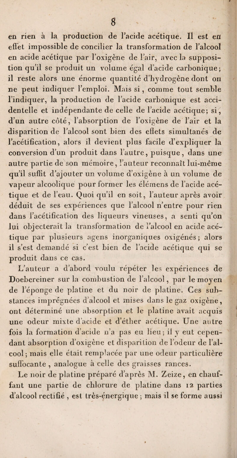en rien à la production de l’acide acétique. Il est en effet impossible de concilier la transformation de l'alcool en acide acétique par l’oxigène de l’air, avec la supposi¬ tion qu’il se produit un volume égal d’acide carbonique; il reste alors une énorme quantité d’hydrogène dont on ne peut indiquer l’emploi. Mais si, comme tout semble l’indiquer, la production de 1 acide carbonique est acci¬ dentelle et indépendante de celle de l’acide acétique; si, d’un autre côté, l’absorption de l’oxigène de l’air et la disparition de l’alcool sont bien des effets simultanés de l’acétification, alors il devient plus facile d’expliquer la conversion d’un produit dans l’autre, puisque, dans une autre partie de son mémoire, Fauteur reconnaît lui-même qu’il suffit d’ajouter un volume d’oxigène à un volume de vapeur alcoolique pour former les élémens de l’acide acé¬ tique e-t de l’eau. Quoi qu’il en soit, l’auteur après avoir déduit de ses expériences que Falcool n’entre pour rien dans l’acétification des liqueurs vineuses, a senti qu’on lui objecterait la transformation de l’alcool en acide acé¬ tique par plusieurs agens inorganiques oxigénés ; alors il s’est demandé si c est bien de l’acide acétique qui se produit dans ce cas. L’auteur a d’abord voulu répéter les expériences de Doebereiner sur la combustion de l’alcool, par le moyen de l’éponge de platine et du noir de platine. Ces sub¬ stances imprégnées d’alcool et mises dans le gaz oxigène, ont déterminé une absorption et le platine avait acquis une odeur mixte d’acide et d’éther acétique. Une autre fois la formation d’acide n’a pas eu lieu ; il y eut cepen¬ dant absorption d’oxigène et disparition de l’odeur de l’al¬ cool; mais elle était remplacée par une odeur particulière suffocante , analogue à celle des graisses rances. Le noir de platine préparé d’après M. Zeize, en chauf¬ fant une partie de chlorure de platine dans 12 parties d’alcool rectifié , est très-énergique ; mais il se forme aussi