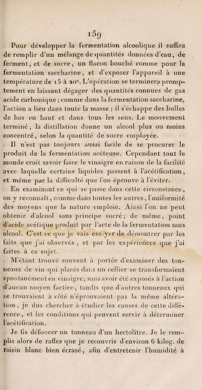 / if>9 Pour développer la fermentation alcoolique il suffira de remplir d'un mélange de quantités données d’eau, de ferment, et de sucre, un flacon bouché comme pour la fermentation saccharine, et d’exposer l’appareil «à une température de i5 à 200. L'opération se terminera promp¬ tement en laissant dégager des quantités connues de gaz acide carbonique ; comme dans la fermentation saccharine, l’action a lieu dans toute la masse ; il s’échappe des bulles de bas en haut et dans tous les sens. Le mouvement terminé , la distillation donne un alcool plus ou moins concentré, selon la quantité de sucre employée. Il n’est pas toujours aussi facile de se procurer le produit de la fermentation acéteuse. Cependant tout le monde croit savoir faire le vinaigre en raison de la facilité avec laquelle certains liquides passent à l’acétification, et même par la difficulté que l’on éprouve à 1 éviter. En examinant ce qui se passe dans cette circonstance, on y reconnaît, comme dans toutes les autres , 1’uniformité des moyens que la nature emploie. Ainsi l’on ne peut obtenir d’alcool sans principe sucré; de même, point d’acide acétique produit par l’acte de la fermentation sans alcool. C’est ce que je vais essayer de démontrer par les faits cpe j’ai observés , et par les expériences que j’ai faites à ce sujet. M’étant trouvé souvent à portée d’examiner des ton¬ neaux de vin qui placés dans un cellier se transformaient spontanément en vinaigre, sans avoir été exposés à l’action d’aucun moyen factice, tandis que d’autres tonneaux qui se trouvaient à côté n’éprouvaient pas la même altéra¬ tion , je dus chercher à étudier les causes de cette diffé¬ rence , et les conditions qui peuvent servir à déterminer l’acélificalion. Je fis défoncer un tonneau d’un hectolitre. Je le rem¬ plis alors de rafles que je recouvris d’environ 6 kilog. de raisin blanc bien écrasé, afin d’entretenir l’humidité à