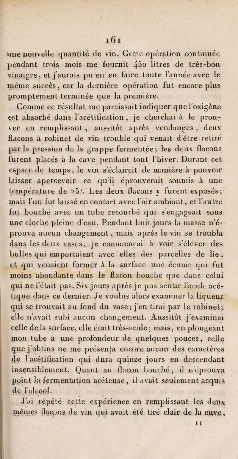 pendant trois mois me fournit 4$° litres de très-bon vinaigre, et j’aurais pu en en faire toute l’année avec le meme succès, car la dernière opération fut encore plus promptement terminée que la première. Comme ce résultat me paraissait indiquer quel’oxigène est absorbé dans l’acétification, je cherchai à le prou¬ ver en remplissant , aussitôt après vendanges , deux flacons à robinet de vin trouble qui venait d’ètre retiré parla pression de la grappe fermentée; les deux flacons furent placés à la cave pendant tout l’hiver. Durant cet espace de temps, le vin s’éclaircit de manière à pouvoir laisser apercevoir ce qu’il éprouverait soumis à une température de ?.5°. Les deux flacons y furent exposés ; mais l’un fut laissé en contact avec l’air ambiant, et l’autre fut bouché avec un tube recourbé qui s’engageait sous une cloche pleine d’eau. Pendant huit jours la masse n’é¬ prouva aucun changement, mais après le vin se troubla dans les deux vases, je commençai à voir s’élever des bulles qui emportaient avec elles des parcelles de lie, et qui venaient former à la surface une écume qui fut moins abondante dans le flacon bouché que dans celui qui ne l’était pas. Six jours après je pus sentir l’acide acé¬ tique dans ce dernier. Je voulus alors examiner la liqueur qui se trouvait au fond du vase; j’en tirai par le robinet; elle n’avait subi aucun changement. Aussitôt j’examinai celle delà surface, elle était très-acide ; mais, en plongeant mon tube à une profondeur de quelques pouces, celle que j’obtins ne me présenta encore aucun des caractères de 1 acétification qui dura quinze jours en descendant insensiblement. Quant au flacon bouché, il n’éprouva point la fermentation acéteuse, il avait seulement acquis de l’alcool. J’ai répété cette expérience en remplissant les deux memes flacons de vin qui avait été tiré clair de la cuve,