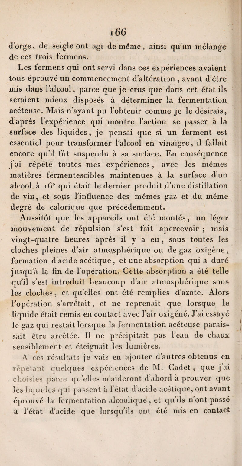 d’orge, de seigle ont agi de même > ainsi qu’un mélange de ces trois fermens. Les fermens qui ont servi dans ces expériences avaient tous éprouvé un commencement d’altération , avant d’être mis dans l’alcool, parce que je crus que dans cet état ils seraient mieux disposés à déterminer la fermentation acéteuse. Mais n’ayant pu l’obtenir comme je le désirais, d’après l’expérience qui montre l’action se passer à la surface des liquides, je pensai que si un ferment est essentiel pour transformer l’alcool en vinaigre, il fallait encore qu’il fût suspendu à sa surface. En conséquence j’ai répété toutes mes expériences, avec les mêmes matières fermentescibles maintenues à la surface d’un alcool à i6° qui était le dernier produit d’une distillation de vin, et sous l’influence des mêmes gaz et du même degré de calorique que précédemment. Aussitôt que les appareils ont été montés, un léger mouvement de répulsion s’est fait apercevoir ; mais vingt-quatre heures après il y a eu, sous toutes les cloches pleines d’air atmosphérique ou de gaz oxigène, formation d’acide acétique, et une absorption quia duré jusqu’à la fin de l’opération. Cette absorption a été telle qu’il s’est introduit beaucoup d’air atmosphérique sous les cloches, et qu’elles ont été remplies d’azote. Alors l’opération s’arrêtait, et ne reprenait que lorsque le liquide était remis en contact avec l’air oxigéné. J’ai essayé le gaz qui restait lorsque la fermentation acéteuse parais¬ sait être arrêtée. 11 ne précipitait pas l’eau de chaux sensiblement et éteignait les lumières. A ces résultats je vais en ajouter d’autres obtenus en répétant quelques expériences de M. Cadet , que j’ai ! choisies parce qu’elles m’aideront d’abord à prouver que les liquides qui passent à l’état d’acide acétique, ont avant éprouvé la fermentation alcoolique, et qu’ils n’ont passé à l’état d’acide que lorsqu’ils ont été mis en contact