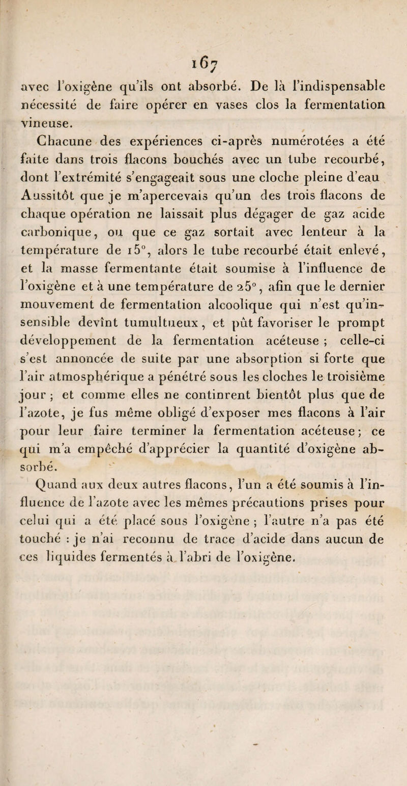 16y avec loxigène qu’ils ont absorbé. De là l’indispensable nécessité de faire opérer en vases clos la fermentation vineuse. Chacune des expériences ci-après numérotées a été faite dans trois flacons bouchés avec un tube recourbé, dont l’extrémité s’engageait sous une cloche pleine d’eau Aussitôt que je m’apercevais qu’un des trois flacons de chaque opération ne laissait plus dégager de gaz acide carbonique, ou que ce gaz sortait avec lenteur à la température de i5°, alors le tube recourbé était enlevé, et la masse fermentante était soumise à l’influence de l’oxigène et à une température de 25°, afin que le dernier mouvement de fermentation alcoolique qui n’est qu’in¬ sensible devînt tumultueux, et pût favoriser le prompt développement de la fermentation acéteuse ; celle-ci s’est annoncée de suite par une absorption si forte que l’air atmosphérique a pénétré sous les cloches le troisième jour ; et comme elles ne continrent bientôt plus que de l’azote, je fus même obligé d’exposer mes flacons à l’air pour leur faire terminer la fermentation acéteuse; ce qui m’a empêché d’apprécier la quantité d’oxigène ab¬ sorbé. Quand aux deux autres flacons, l’un a été soumis à l’in¬ fluence de l’azote avec les mêmes précautions prises pour celui qui a été placé sous l’oxigène ; l’autre n’a pas été touché : je n’ai reconnu de trace d’acide dans aucun de ces liquides fermentés à l’abri de l’oxigène.