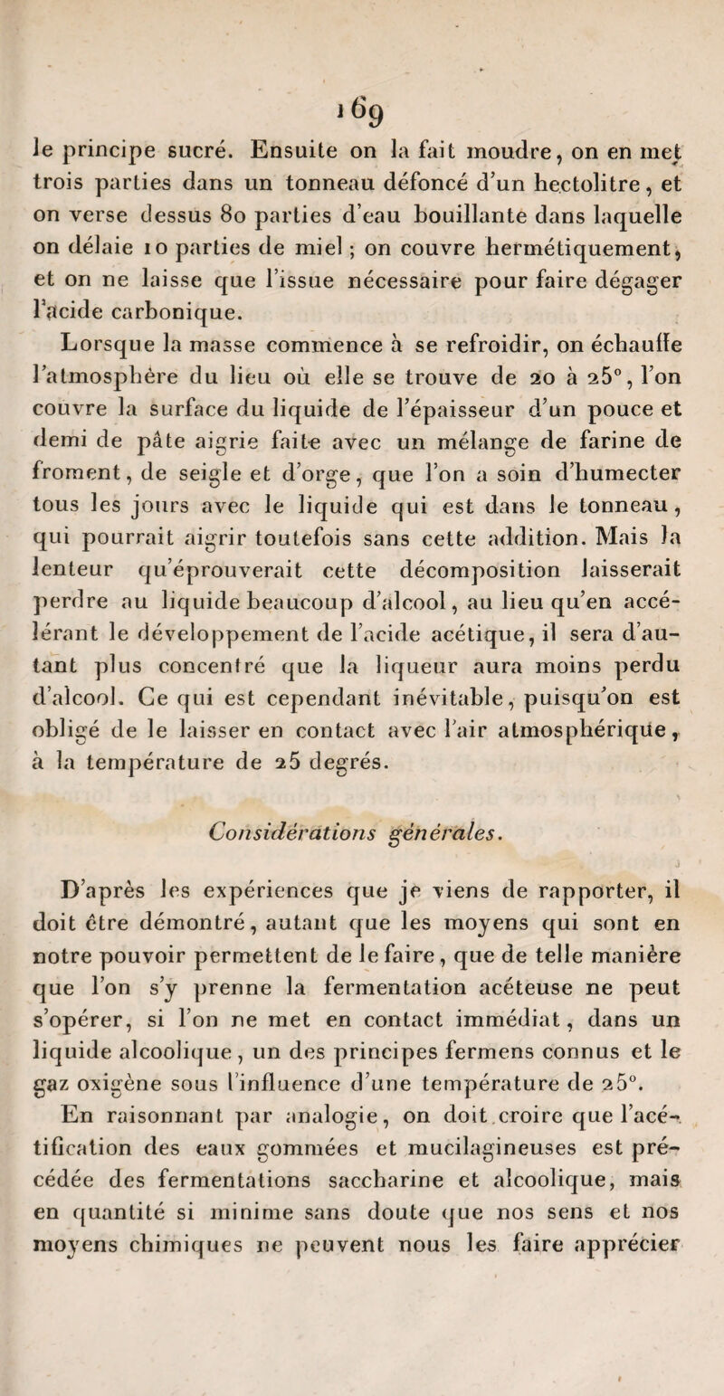 lf>9 le principe sucré. Ensuite on la fait moudre, on en met trois parties dans un tonneau défoncé d’un hectolitre, et on verse dessus 80 parties d’eau bouillante dans laquelle on délaie io parties de miel ; on couvre hermétiquement, et on ne laisse que l’issue nécessaire pour faire dégager l’acide carbonique. Lorsque la masse commence à se refroidir, on échaudé l’atmosphère du lieu où elle se trouve de 20 à 25°, l’on couvre la surface du liquide de l’épaisseur d’un pouce et demi de pâte aigrie faite avec un mélange de farine de froment, de seigle et d’orge, que l’on a soin d’humecter tous les jours avec le liquide cjui est dans le tonneau, qui pourrait aigrir toutefois sans cette addition. Mais la lenteur qu’éprouverait cette décomposition laisserait perdre au liquide beaucoup d’alcool, au lieu qu’en accé¬ lérant le développement de l’acide acétique, il sera d’au¬ tant plus concentré que la liqueur aura moins perdu d’alcool. Ce qui est cependant inévitable, puisqu’on est obligé de le laisser en contact avec l’air atmosphérique, à la température de 2 5 degrés. Considérations générales. D’après les expériences que je viens de rapporter, il doit être démontré, autant que les moyens qui sont en notre pouvoir permettent de le faire, que de telle manière que l’on s’y prenne la fermentation acéteuse ne peut s’opérer, si l’on ne met en contact immédiat, dans un liquide alcoolique , un des principes fermens connus et le gaz oxigène sous l influence d’une température de 2 5°. En raisonnant par analogie, on doit croire que l’acé¬ tification des eaux gommées et mucilagineuses est pré¬ cédée des fermentations saccharine et alcoolique, mais en quantité si minime sans doute que nos sens et nos moyens chimiques ne peuvent nous les faire apprécier