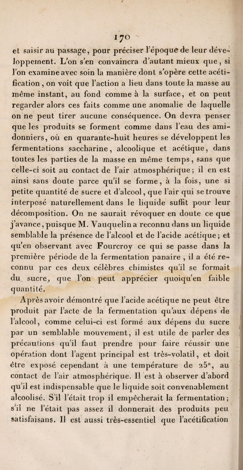 et saisir au passage, pour préciser l'époque de leur déve- loppement. L'on s'en convaincra d’autant mieux que, si l’on examine avec soin la manière dont s’opère cette acéti¬ fication , on voit que l’action a lieu dans toute la masse au même instant, au fond comme à la surface, et on peut regarder alors ces faits comme une anomalie de laquelle on ne peut tirer aucune conséquence. On devra penser que les produits se forment comme dans l’eau des ami- donniers, où en quarante-huit heures se développent les fermentations saccharine, alcoolique et acétique, dans toutes les parties de la masse en même temps, sans que celle-ci soit au contact de l’air atmosphérique ; il en est ainsi sans doute parce qu’il se forme, à la fois, une si petite quantité de sucre et d’alcool, que l’air qui se trouve interposé naturellement dans le liquide suffit pour leur décomposition. On ne saurait révoquer en doute ce que j’avance, puisque M. Yauquelina reconnu dans un liquide semblable la présence de l’alcool et de l’acide acétique; et qu’en observant avec Fourcroy ce qui se passe dans la première période de la fermentation panaire , il a été re-^ connu par ces deux célèbres chimistes qu’il se formait du sucre., que l’on peut apprécier quoiqu’en faible quantité. Après avoir démontré que l’acide acétique ne peut être produit par l’acte de la fermentation qu’aux dépens de l’alcool, comme celui-ci est formé aux dépens du sucre par un semblable mouvement, il est utile de parler des précautions qu’il faut prendre pour faire réussir une opération dont l’agent principal est très-volatil, et doit être exposé cependant à une température de 25°, au contact de l’air atmosphérique. Il est à observer d’abord qu’il est indispensable que le liquide soit convenablement alcoolisé. S’il l’était trop il empêcherait la fermentation; s’il ne l’était pas assez il donnerait des produits peu satisfaisans. Il est aussi très-essentiel que l’acétification