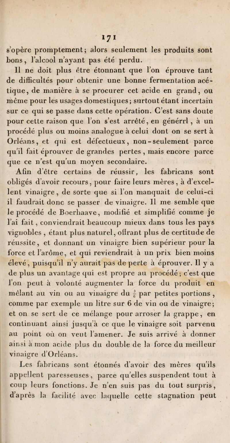 s’opère promptement; alors seulement les produits sont bons, l’alcool n’ayant pas été perdu. Il ne doit plus être étonnant que l’on éprouve tant de difficultés pour obtenir une bonne fermentation acé¬ tique, de manière à se procurer cet acide en grand, ou même pour les usages domestiques ; surtout étant incertain sur ce qui se passe dans cette opération. C’est sans doute pour cette raison que l’on s’est arrêté, en générrl , à un procédé plus ou moins analogue à celui dont on se sert à Orléans, et qui est défectueux, non-seulement parce qu’il fait éprouver de grandes pertes , mais encore parce que ce n’est qu’un moyen secondaire. Afin d’être certains de réussir, les fabricans sont obligés d’avoir recours, pour faire leurs mères, à d’excel¬ lent vinaigre , de sorte que si l’on manquait de celui-ci il faudrait donc se passer de vinaigre. Il me semble que le procédé de Boerliaave, modifié et simplifié comme je l’ai fait, conviendrait beaucoup mieux dans tous les pays vignobles , étant plus naturel, olïrant plus de certitude de réussite, et donnant un vinaigre bien supérieur pour la force et l’arôme, et qui reviendrait à un prix bien moins élevé, puisqu’il n’y aurait pas de perte à éprouver. Il y a de plus un avantage qui est propre au procédé; c’est que l’on peut à volonté augmenter la force du produit en mêlant au vin ou au vinaigre du | par petites portions , comme par exemple un litre sur 6 de vin ou de vinaigre; et on se sert de ce mélange pour arroser la grappe, en continuant ainsi jusqu’à ce que le vinaigre soit parvenu au point où on veut l’amener. Je suis arrivé à donner ainsi à mon acide plus du double de la force du meilleur vinaigre d’Orléans. Les fabricans sont étonnés d’avoir des mères qu’ils appell ent paresseuses, parce qu’elles suspendent tout à coup leurs fonctions. Je n’en suis pas du tout surpris, d’après la facilité avec laquelle cette stagnation peut