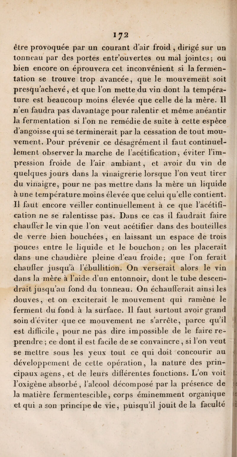 iy2 être provoquée par un courant d’air froid , dirigé sur un tonneau par des portes entr’ouvertes ou mal jointes; ou Lien encore on éprouvera cet inconvénient si la fermen¬ tation se trouve trop avancée, que le mouvement soit presqu’achevé, et que Ton mette du vin dont la tempéra¬ ture est beaucoup moins élevée que celle de la mère. Il n’en faudra pas davantage pour ralentir et même anéantir la fermentation si l’on ne remédie de suite à cette espèce d’angoisse qui se terminerait par la cessation de tout mou¬ vement. Pour prévenir ce désagrément il faut continuel¬ lement observer la marche de l’acétification, éviter l’im¬ pression froide de Pair ambiant, et avoir du vin de quelques jours dans la vinaigrerie lorsque l’on veut tirer du vinaigre, pour ne pas mettre dans la mère un liquide à une température moins élevée que celui qu elle contient. Il faut encore veiller continuellement à ce que l’acétifi¬ cation ne se ralentisse pas. Dans ce cas il faudrait faire chauffer le vin que l’on veut acétifier dans des bouteilles de verre bien bouchées, en laissant un espace de trois pouces entre le liquide et le bouchon; on les placerait dans une chaudière pleine d’eau froide; que l’on ferait chauffer jusqu’à l’ébullition. On verserait alors le vin dans la mère à l’aide d’un entonnoir, dont le tube descen¬ drait jusqu’au fond du tonneau. On échaufferait ainsi les douves, et on exciterait le mouvement qui ramène le ferment du fond à la surface. Il faut surtout avoir grand est difficile, pour ne pas dire impossible de le faire re¬ prendre ; ce dont il est facile de se convaincre , si I on veut se mettre sous les jeux tout ce qui doit concourir au développement de cette opération, la nature des prin¬ cipaux agens, et de leurs différentes fonctions. L’on voit l’oxigène absorbé , l’alcool décomposé par la présence de ; la matière fermentescible, corps éminemment organique et qui a son principe de vie, puisqu’il jouit de la faculté