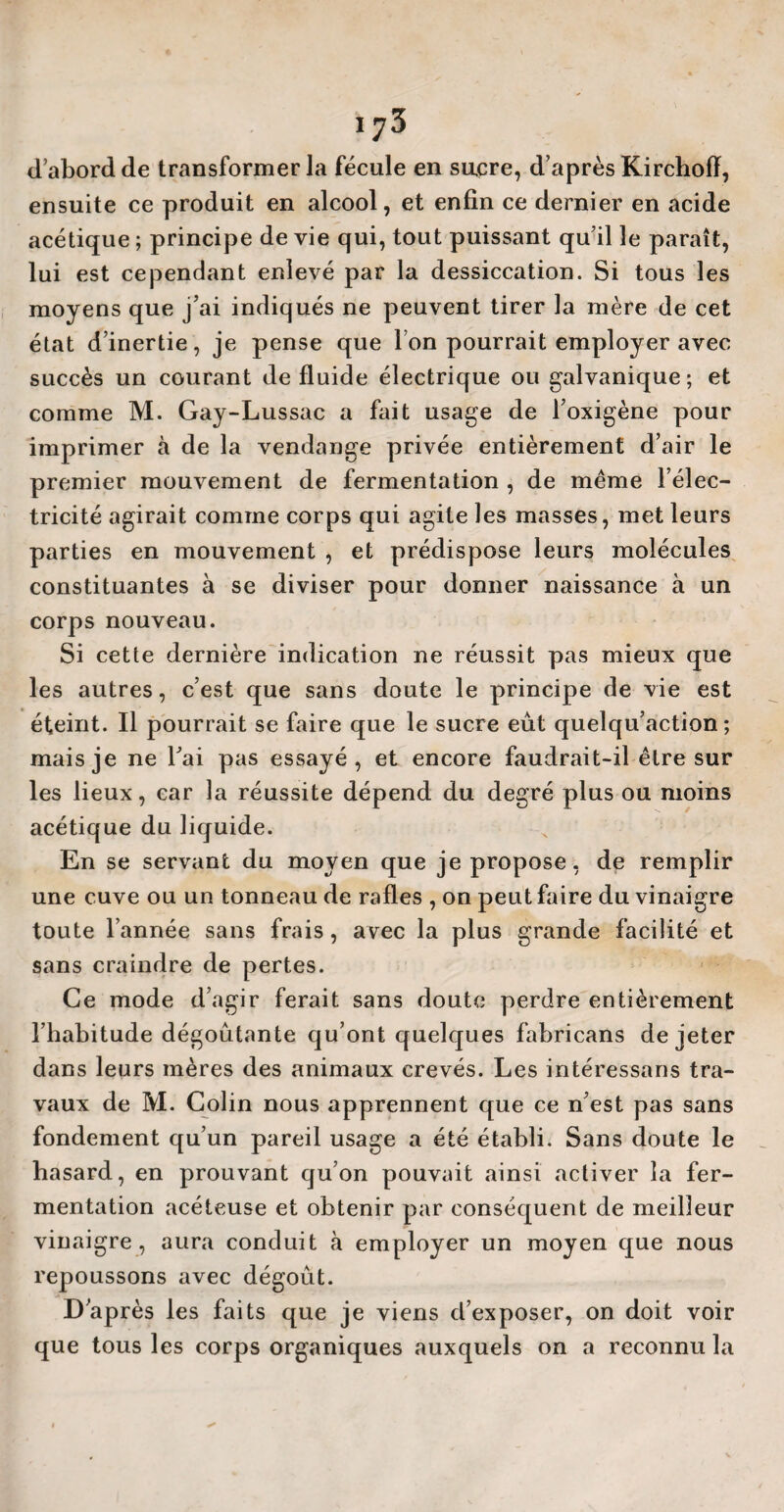 d’abord de transformer la fécule en sucre, d’après Kirchoff, ensuite ce produit en alcool, et enfin ce dernier en acide acétique ; principe de vie qui, tout puissant qu’il le paraît, lui est cependant enlevé par la dessiccation. Si tous les moyens que j’ai indiqués ne peuvent tirer la mère de cet état d’inertie, je pense que Ion pourrait employer avec succès un courant de fluide électrique ou galvanique; et comme M. Gay-Lussac a fait usage de l’oxigène pour imprimer à de la vendange privée entièrement d’air le premier mouvement de fermentation , de même l’élec¬ tricité agirait comme corps qui agite les masses, met leurs parties en mouvement , et prédispose leurs molécules constituantes à se diviser pour donner naissance à un corps nouveau. Si cette dernière indication ne réussit pas mieux que les autres, c’est que sans doute le principe de vie est éteint. Il pourrait se faire que le sucre eût quelqu’action ; mais je ne l’ai pas essayé, et encore faudrait-il être sur les lieux, car la réussite dépend du degré plus ou moins acétique du liquide. En se servant du moyen que je propose, de remplir une cuve ou un tonneau de rafles , on peut faire du vinaigre toute l’année sans frais, avec la plus grande facilité et sans craindre de pertes. Ce mode d’agir ferait sans doute perdre entièrement l’habitude dégoûtante qu’ont quelques fabricans de jeter dans leurs mères des animaux crevés. Les intéressons tra¬ vaux de M. Colin nous apprennent que ce n’est pas sans fondement qu’un pareil usage a été établi. Sans doute le hasard, en prouvant qu’on pouvait ainsi activer la fer¬ mentation acéteuse et obtenir par conséquent de meilleur vinaigre, aura conduit à employer un moyen que nous repoussons avec dégoût. D’après les faits que je viens d’exposer, on doit voir que tous les corps organiques auxquels on a reconnu la