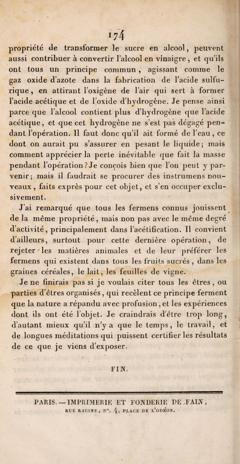 I \ 174 propriété de transformer le sucre en alcool, peuvent aussi contribuer à convertir l’alcool en vinaigre , et qu’ils ont tous un principe commun , agissant comme le gaz oxide d’azote dans la fabrication de l’acide sulfu¬ rique , en attirant l’oxigène de l’air qui sert à former l’acide acétique et de l’oxide d’hydrogène. Je pense ainsi parce que l’alcool contient plus d’hydrogène que l’acide acétique, et que cet hydrogène ne s’est pas dégagé pen¬ dant l’opération. Il faut donc qu’il ait formé de l’eau, ce dont on aurait pu s’assurer en pesant le liquide; mais comment apprécier la perte inévitable que fait la masse pendant l’opération ? Je conçois bien que l’on peut y par¬ venir; mais il faudrait se procurer des instrumens nou¬ veaux , faits exprès pour cet objet, et s’en occuper exclu¬ sivement. J’ai remarqué que tous les fermens connus jouissent de la meme propriété, mais non pas avec le même degré d’activité, principalement dans l’acétification. Il convient d’ailleurs, surtout pour cette dernière opération, de rejeter'les matières animales et de leur préférer les fermens qui existent dans tous les fruits sucrés , dans les graines céréales, le lait, les feuilles de vigne. Je ne finirais pas si je voulais citer tous les êtres, ou parties d’êtres organisés, qui recèlent ce principe ferment que la nature a répandu avec profusion, et les expériences dont ils ont été l’objet. Je craindrais d’être trop long, d’autant mieux qu’il n’y a que le temps, le travail, et de longues méditations qui puissent certifier les résultats de ce que je viens d’exposer. 'y ■ ' / FIN. PARIS— IMPRIMERIE ET FONDERIE DEMAIN, RUE RACINE, K°. \ , PLACE DE l/oDEON.