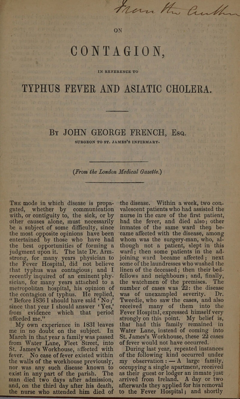 THE mode in which disease is propa- gated, whether by communication other causes alone, must necessarily be a subject of some difficulty, since the most opposite opinions have been entertained by those who have had the best opportunities of forming a judgment upon it. The late Dr. Arm- strong, for many years physician to the Fever Hospital, did not believe that typhus was contagious; and I recently inquired of an eminent phy- sician, for many years attached to a metropolitan hospital, his opinion of the contagion of typhus. He replied, “ Before 1836 I should have said ‘ No;’ since that year I should answer ‘ Yes,’ from evidence which that period afforded me.” My own experience in 1831 leaves me in no doubt on the subject. In March in that year a family was passed from Water Lane, Fleet Street, into St. James’s Workhouse, affected with fever. No case of fever existed within the walls of the workhouse previously, nor was any such disease known to exist in any part of the parish. The man died two days after admission, and, on the third day after his death, the nurse who attended him died of the disease. Within a week, two con- valescent patients who had assisted the nurse in the care of the first patient, had the fever, and died also; other inmates of the same ward they be- came affected with the disease, among whom was the surgery-man, who, al- though not a patient, slept in this ward; then some patients in the ad- joining ward became affected; next some of the laundresses who washed the linen of the deceased; then their bed- fellows and neighbours; and, finally, the watchmen of the premises. The number of cases was 22: the disease was of unexampled severity. Dr. Tweedie, who saw the cases, and also received many of them into the Fever Hospital, expressed himself very strongly on this point. My belief is, that had this family remained in Water Lane, instead of coming into St. James’s Workhouse, these 22 cases of fever would not have occurred. During last year, repeated instances of the following kind occurred under my observation: —A large family, occupying a single apartment, received as their guest or lodger an inmate just. arrived from Ireland. A day or two afterwards they applied for his removal to the Fever Hospital; and shortly