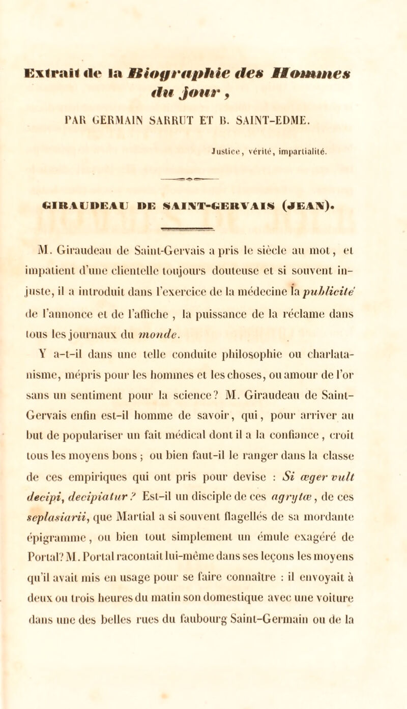 Exlrail «le la Hioyrapine des Hommes du jour, PAU GERMAIN SARRUT ET U. SAINT-EDME. Justice, vérité, impartialité. «SIR AUDE AU DE SAINT-GEltVAIS (JEAX). M. Giraudeau de Sainl-Gervais a pris le siècle au mot, et impatient d’une clientelle toujours douteuse et si souvent in- juste, il a introduit dans l’exercice de la médecine la publicité de l’annonce et de l'affiche , la puissance de la réclame dans tous les journaux du monde. Y a-t-il dans une telle conduite philosophie ou charlata- nisme, mépris pour les hommes et les choses, ou amour de l’or sans un sentiment pour la science? M. Giraudeau de Saint- Gervais enfin est-il homme de savoir, qui, pour arriver au but de populariser un fait médical dont il a la confiance , croit tous les moyens bons ; ou bien faut-il le ranger dans ht classe de ces empiriques qui ont pris pour devise : Si œger vult decipi, decipiatur ? Est-il un disciple de ces agrytœ, de ces seplasiarii, que Martial a si souvent flagellés de sa mordante épigramme, ou bien tout simplement un émule exagéré de Portai? M. Portai racontait lui-même dans ses leçons les moyens qu’il avait mis en usage pour se faire connaître : il envoyait à deux ou trois heures du matin son domestique avec une voiture dans une des belles rues du faubourg Saint-Germain ou de la