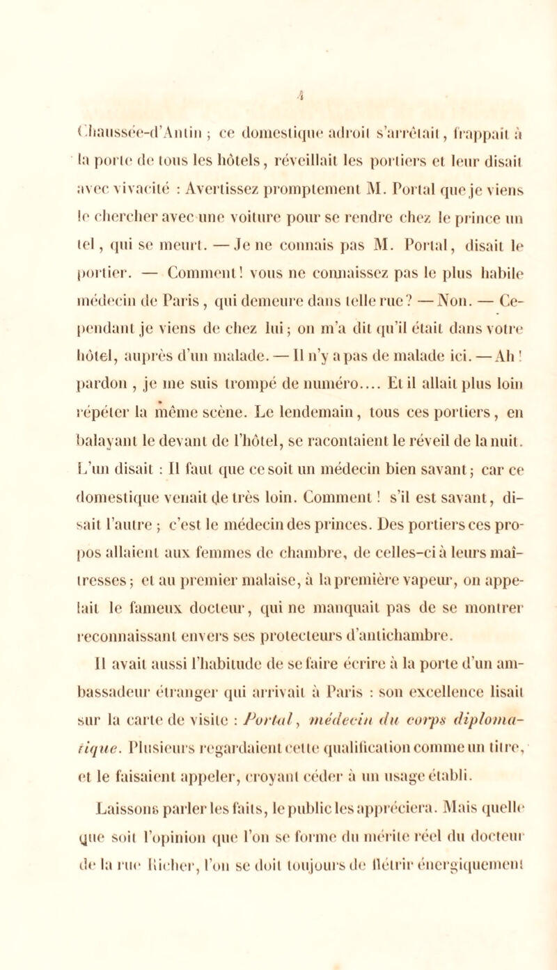 Chaussée-d’Antin ; ce domestique adroit s'arrêtait, frappait à la porte de tous les hôtels, réveillait les portiers et leur disait avec vivacité : Avertissez promptement M. Portai que je viens le chercher avec une voiture pour se rendre chez le prince un tel, qui se meurt. —Je ne connais pas M. Portai, disait le portier. — Comment! vous ne connaissez pas le plus habile médecin de Paris , qui demeure dans telle rue? —Non. — Ce- pendant je viens de chez lui ; on m’a dit qu’il était dans votre hôtel, auprès d’un malade. —11 n’y a pas de malade ici. — Ah 1 pardon , je me suis trompé de numéro.... El il allait plus loin répéter la même scène. Le lendemain, tous ces portiers, en balayant le devant de l’hôtel, se racontaient le réveil de la nuit. L’un disait : Il faut (pie ce soit un médecin bien savant; car ce domestique venait de très loin. Comment ! s’il est savant, di- sait l’autre ; c’est le médecin des princes. Des portiers ces pro- pos allaient aux femmes de chambre, de celles-ci à leurs maî- tresses; et au premier malaise, à la première vapeur, on appe- lait le fameux docteur, qui ne manquait pas de se montrer reconnaissant envers ses protecteurs d’antichambre. Il avait aussi l’habitude de se faire écrire à la porte d’un am- bassadeur étranger qui arrivait à Paris : son excellence lisait sur la carte de visite : Portai, médecin du corps diploma- tique. Plusieurs regardaient cette qualification comme un titre, et le faisaient appeler, croyant céder à un usage établi. Laissons parler les faits, le public les appréciera. Mais quelle que soit l’opinion que l’on se forme du mérite réel du docteur delà rue liieher, l’on se doit toujours de tlélrir énergiquement