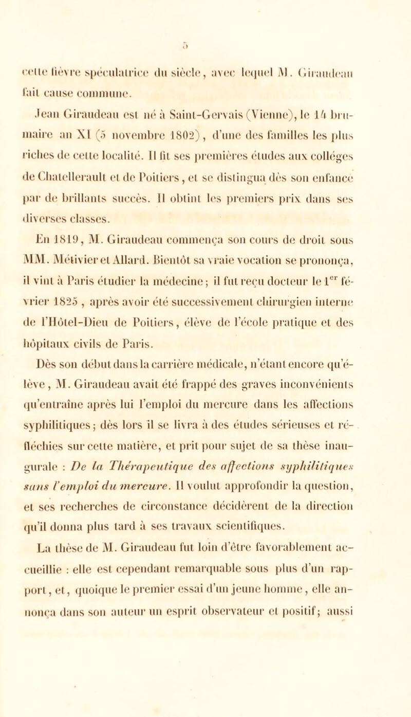 relie lièvre spéculatrice du siècle, avec lc(]ii(‘l M. Giraudeau l'ail cause commune. Jean Giraudeau csi né à Saint-Gervais (Vienne), le lè bru- maire an XI (5 novembre 1802), d’une des familles les plus riches de celte localité. Il lit scs premières éludes aux collèges de Chalellerault et de Poitiers, et se distingua dès son enfance par de brillants succès. 11 obtint les premiers prix dans ses diverses classes. En 1819, M. Giraudeau commença son cours de droit sous MM. Métivier et Allard. Bientôt sa vraie vocation se prononça, il vint à Paris étudier la médecine ; il fui reçu docteur le 1er fé- vrier 1825 , après avoir été successivement chirurgien interne de l’Hôtel-Dieu de Poitiers, élève de l’école pratique et des hôpitaux civils de Paris. Dès son début dans la carrière médicale, n’étant encore qu’é- lève , M. Giraudeau avait été frappé des graves inconvénients qu’entraîne après lui l’emploi du mercure dans les affections syphilitiques; dès lors il se livra à des études sérieuses et ré- fléchies sur celle matière, et prit pour sujet de sa thèse inau- gurale : De la Thérapeutique des affections syphilitiques sans l’emploi du mercure. Il voulut approfondir la question, et ses recherches de circonstance décidèrent de la direction qu’il donna plus tard à ses travaux scientifiques. La thèse de M. Giraudeau fut loin d’être favorablement ac- cueillie : elle est cependant remarquable sous plus d’un rap- port , et, quoique le premier essai d’un jeune homme, elle an- nonça dans son auteur un esprit observateur et positif; aussi