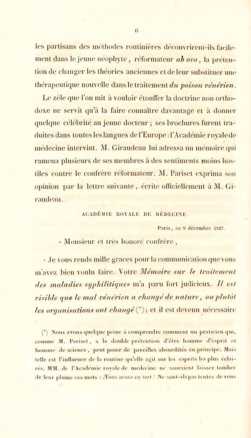 les partisans des méthodes routinières découvrirent-ils facile- ment dans le jeune néophyte , réformateur ah ovo, la préten- tion de changer les théories anciennes et de leur substituer une thérapeutique nouvelle dans le traitement du poison vénérien. Le zèle que l’on mit à vouloir étouffer la doctrine non ortho- doxe ne servit qu’à la faire connaître davantage et à donner quelque célébrité au jeune docteur ; ses brochures furent tra- duites dans toutes les langues de l’Europe : l’Académie royale de médecine intervint. M. Giraudeau lui adressa un mémoire qui ramena plusieurs de ses membres à des sentiments moins hos- tiles contre le confrère réformateur. M. Pariset exprima sou opinion par la lettre suivante, écrite officiellement à M. Gi- raudeau. ACADÉMIE ROYALE DE MÉDECINE. Caris, ce 9 décembre 1827. «• Monsieur et très honoré confrère ,  .le vous rends mille grâces pour la communication que vous m’avez bien voulu faire. Votre Mémoire sur le traitement des maladies syphilitiques m’a paru fort judicieux. // est visible que le mal vénérien a changé de nature, ou plutôt les organisations ont changé ('); et il est devenu nécessaire (*) (*) Nous avons quelque peine à comprendre comment un praticien qui, comme M. Pariset, a la double prétention d’être homme d’esprit et homme île science, peut poser de pareilles absurdités en principe. Mais telle est l’induence de la routine qu’elle agit sur les esprits les plus éclai- rés. MM.de l’Académie royale de médecine ne sauraient laisser tomber de leur plume ees mots : JVous avons eu lort ! Ni' sont-ils pas tentes de vous