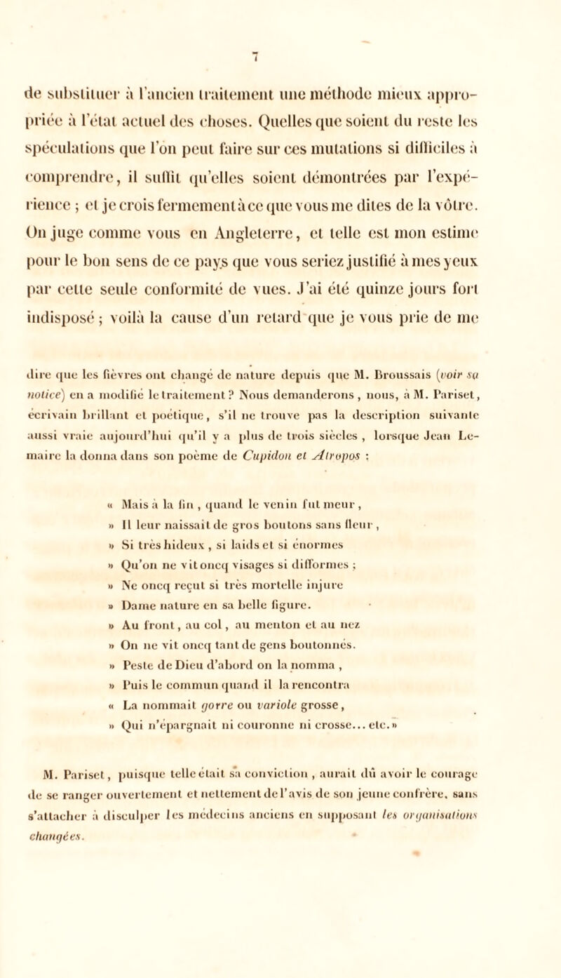 de substituer à l'ancien irailement une méthode mieux appro- priée à l’état actuel des choses. Quelles que soient du reste les spéculations que l’on peut faire sur ces mutations si dillieiles à comprendre, il sullit qu’elles soient démontrées par l’expé- rience ; et je crois fermemcntàce que vous me dites de la vôtre. O11 juge comme vous en Angleterre, cl telle est mon estime pour le bon sens de ce pays que vous seriez justifié à mes yeux par celle seule conformité de vues. J’ai été quinze jours fort indisposé ; voilà la cause d’un retard que je vous prie de me (.lire les fièvres ont changé de nature depuis que M. Broussais [voir sa notice) en a modifié le traitement? Nous demanderons, nous, àM. Pariset, écrivain brillant et poétique, s’il ne trouve pas la description suivante aussi vraie aujourd’hui qu’il y a plus de trois siècles , lorsque Jean Le- maire la donna dans son poème de Cupidon et Alropos : « Mais à la fin , quand le venin fut meur , » Il leur naissait de gros boutons sans fleur , « Si très hideux , si laids et si énormes » Qu’on ne vitoncq visages si difformes ; » Ne oncq reçut si très mortelle injure » Dame nature en sa belle figure. » Au front, au col, au menton et au nez » On ne vit oncq tant de gens boutonnés. » Peste de Dieu d’abord on la nomma , » Puis le commun quand il la rencontra « La nommait rjorre ou variole grosse, » Qui n’épargnait ni couronne ni crosse... etc. » M. Pariset, puisque telleétait sa conviction , aurait dû avoir le courage de se ranger ouvertement et nettement de l’avis de son jeune confrère, sans s’attacher à disculper les médecins anciens en supposant leu organisations changées.