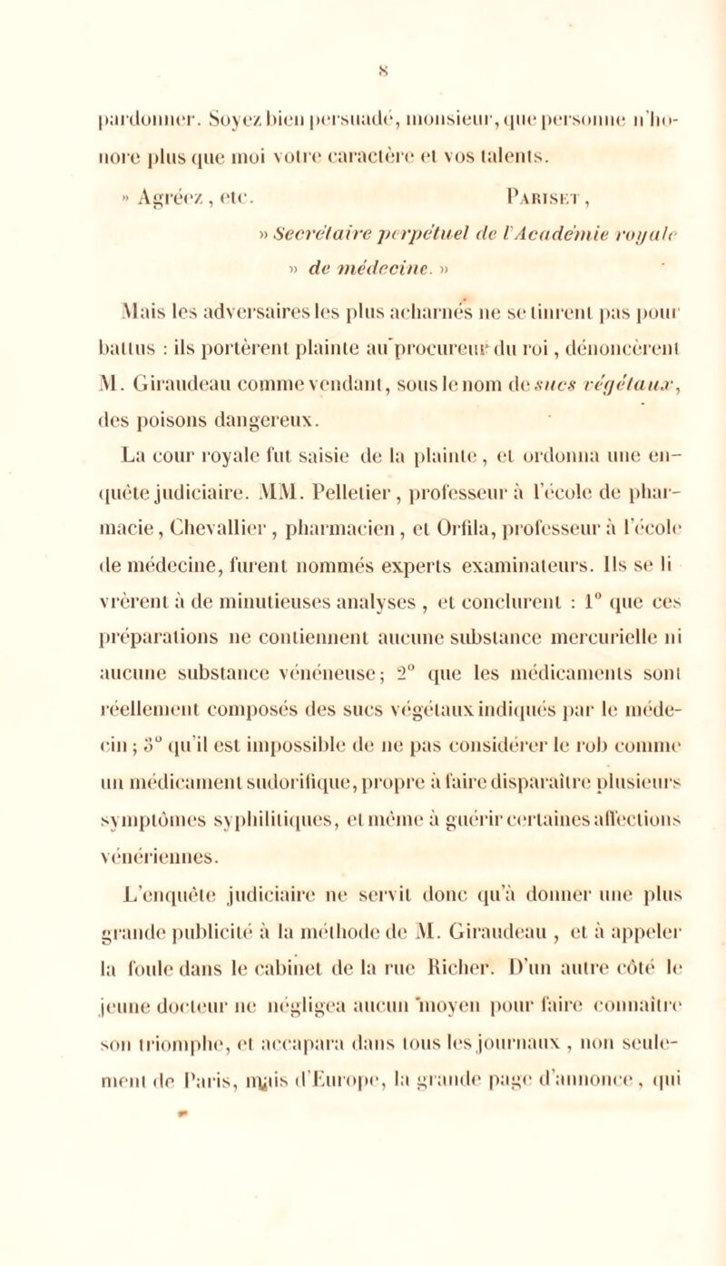 s pardonner. Soyez bien persuadé, monsieur, que personne n ho- nore plus que moi votre caractère et vos talents. >■ Agréez, etc. Pariset , » Secret aire perpétuel de V Académie royale « de médecine. » Mais les adversaires les plus acharnés ne se tinrent pas pour battus : ils portèrent plainte au procureur du roi, dénoncèrent M. Giraudeau comme vendant, sous le nom d esucs végétaux, des poisons dangereux. La cour l oyale fut saisie de la plainte, et ordonna une en- quête judiciaire. MM. Pelletier, professeur à l’école de phar- macie, Chevallier , pharmacien, et Orfila, professeur à l’école de médecine, furent nommés experts examinateurs. Ils se li vrèrent à de minutieuses analyses , et conclurent : 1° que ces préparations 11e contiennent aucune substance mercurielle ni aucune substance vénéneuse; 2° que les médicaments sont réellement composés des sucs végétaux indiqués par le méde- cin ; 3U qu’il est impossible de ne pas considérer le rob comme un médicament sudorifique, propre à faire disparaître plusieurs symptômes syphilitiques, et même à guérir certaines affections vénériennes. L’enquête judiciaire ne servit donc qu’à donner une plus grande publicité à la méthode de M. Giraudeau , et à appeler la foule dans le cabinet de la rue Richer. D’un autre côté le jeune docteur ne négligea aucun ‘moyen pour faire connaître son triomphe, et accapara dans tous les journaux , non seule- ment de Paris, ivyiis d’Europe, la grande page d’annonce, qui