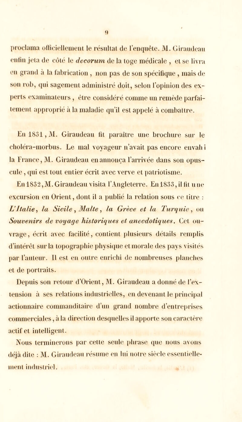 f) proclama officiellement le résultat de l’enquête. M. Giraudeau enfin jeta de côté le décorum de la loge médicale , et se livra en grand à la fabrication , non pas de son spécifique , mais de son rob, qui sagement administré doit, selon l’opinion des ex- perts examinateurs, être considéré comme un remède parfai- tement approprié à la maladie qu’il est appelé à combattre. En 1831, M. Giraudeau fil paraître une brochure sur le choléra-morbus. Le mal voyageur n’avait pas encore envah i la France, M. Giraudeau en annonça l’arrivée dans son opus- cule , qui est tout entier écrit avec verve et patriotisme. En 1832,M. Giraudeau visita l’Angleterre. En 1833, il fil une excursion en Orient, dont il a publié la relation sous ce titre : L’Italie, la Sicile, Malte, la Grèce et la Turquie, ou Souvenirs de voyage historiques et anecdotiques. Cet ou- vrage, écrit avec facilité, contient plusieurs détails remplis d’intérêt sur la topographie physique et morale des pays visités par l’auteur. Il est eu outre enrichi de nombreuses planches et de portraits. Depuis son retour d’Orient, M. Giraudeau a donné de l’ex- tension à ses relations industrielles, en devenant le principal actionnaire commanditaire d’un grand nombre d’entreprises commerciales, à la direction desquelles il apporte son caractère actif et intelligent. Nous terminerons par cette seul»! phrase que nous avons déjà dite : M. Giraudeau résume en lui notre siècle essentielle- ment industriel.