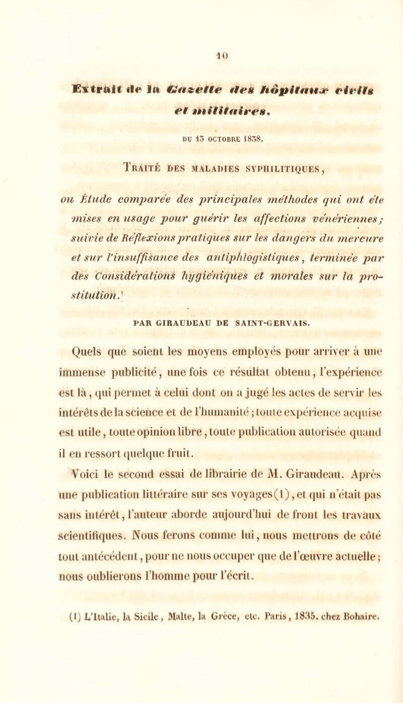 10 Extrait «le In (Jazette «tes iiopitftujr vieil» et militaires. DU 13 OCTOBRE 1838. Traité des maladies syphilitiques, ou Étude comparée des principales méthodes qui ont été ■mises en usage pour gu érir les affections vén ériennes ; suivie de Réflexions pratiques sur les dangers du mercure et sur l’insuffisance des antiphlogistiques, terminée par des Considérations hygiéniques et morales sur la pro- stitution.' PAR GIRAUDEAU DE SAINT-GERYAIS. Quels que soient les moyens employés pour arriver à line immense publicité, une fois ce résultat obtenu, l’expérience est là, qui permet à celui dont on a jugé les actes de servir les intérêts de la science et de l’humanité ; toute expérience acquise est utile, toute opinion libre, toute publication autorisée quand il en ressort quelque fruit. Voici le second essai de librairie de M. Giraudeau. Après une publication littéraire sur ses voyages(1), et qui n était pas sans intérêt, l’auteur aborde aujourd’hui de front les travaux scientifiques. Nous ferons comme lui, nous mettrons de côté tout antécédent, pour ne nous occuper que de l’œuvre actuelle ; nous oublierons l’honnne pour l’écrit.