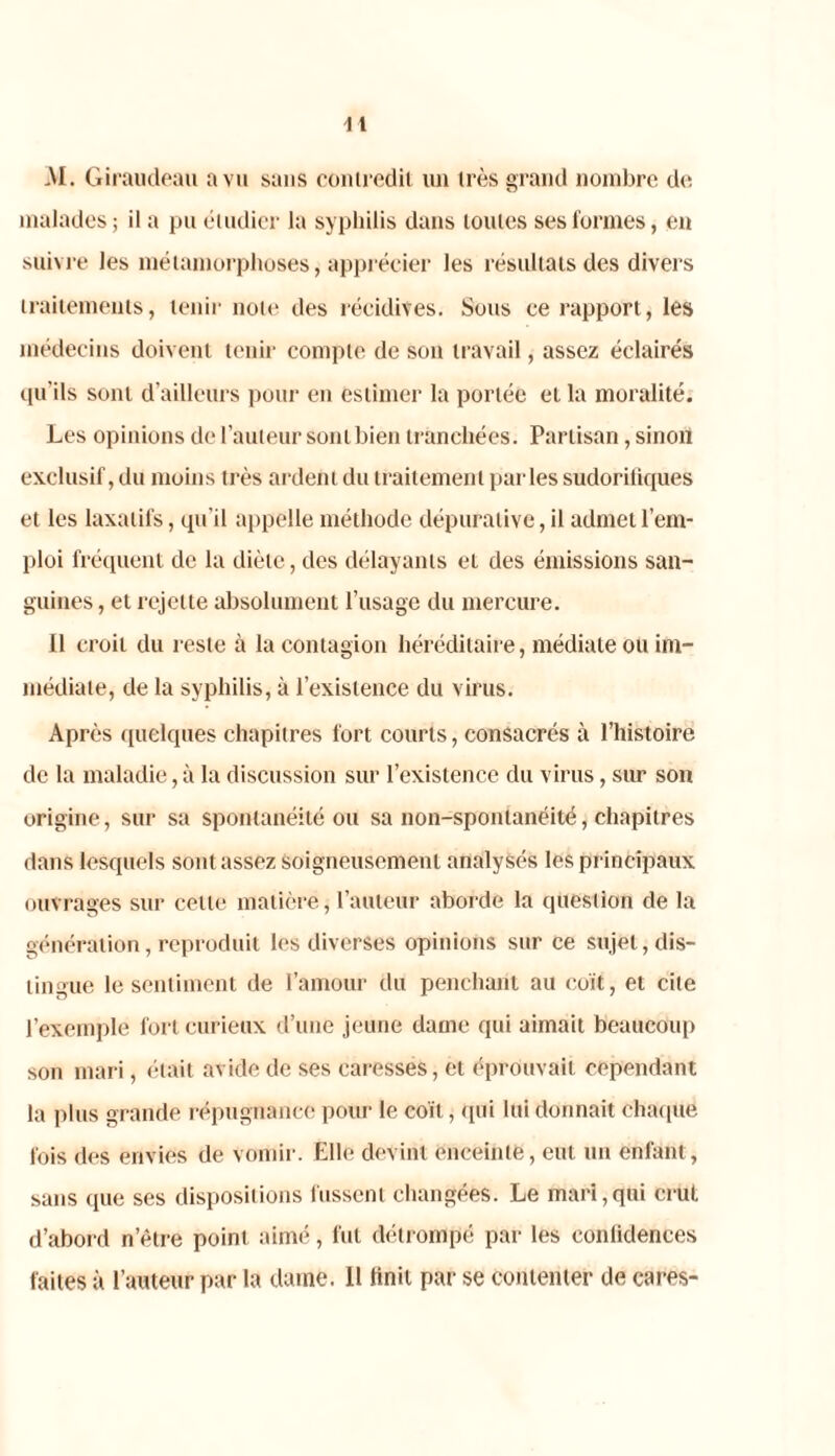 AI. Giraudeau a vu sans contredit un très grand nombre de malades; il a pu étudier la syphilis dans toutes ses formes, en suivre les métamorphoses, apprécier les résultats des divers traitements, tenir note des récidives. Sous ce rapport, les médecins doivent tenir compte de son travail, assez éclairés qu’ils sont d’ailleurs pour en estimer la portée et la moralité. Les opinions de l’auteur sont bien tranchées. Partisan, sinon exclusif, du moins très ardent du traitement parles sudoriliques et les laxatifs, qu’il appelle méthode dépuralive, il admet l’em- ploi fréquent de la diète, des délayants eL des émissions san- guines , et rejette absolument l’usage du mercure. Il croit du reste à la contagion héréditaire, médiate ou im- médiate, de la syphilis, à l’existence du virus. Après quelques chapitres fort courts, consacrés à l’histoire de la maladie, à la discussion sur l’existence du virus, sur son origine, sur sa spontanéité ou sa non-spontanéité, chapitres dans lesquels sont assez soigneusement analysés les principaux ouvrages sur celle matière, l’auteur aborde la question de la génération, reproduit les diverses opinions sur ce sujet, dis- tingue le sentiment de l’amour du penchant au coït, et cite l’exemple fort curieux d’une jeune dame qui aimait beaucoup son mari, était avide de ses caresses, et éprouvait cependant la plus grande répugnance pour le coït, qui lui donnait chaque fois des envies de vomir. Elle devint enceinte, eut un enfant, sans que ses dispositions fussent changées. Le mari,qui crut d’abord n’être point aimé, fut détrompé par les conlidences