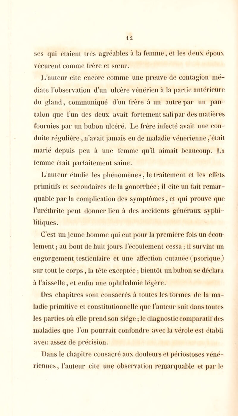 ses qui étaient très agréables à la femme, cl les deux époux vécurent comme frère et sœur. L’auteur cite encore comme une preuve de contagion mé- diate l’observation d’un ulcère vénérien à la partie antérieure du gland, communiqué d’un frère à un autre par un pan- talon que l’un des deux avait fortement sali par des matières fournies par un bubon ulcéré. Le fr ère infecté avait une con- duite régulière, n’avait jamais eu de maladie vénérienne,était marié depuis peu à une femme qu’il aimait beaucoup. La femme était parfaitement saine. L’auteur étudie les phénomènes, le traitement et les effets primitifs et secondaires de la gonorrhée ; il cite un fait remar- quable par la complication des symptômes, et qui prouve que l’uréthrite peut donner lieu à des accidents généraux syphi- litiques. C’est un jeune homme qui eut pour la première fois un écou- lement; au bout de huit jours l’écoulement cessa ; il survint un engorgement testiculaire et une affection cutanée (psorique) sur tout le corps, la tête exceptée ; bientôt un bubon se déclara à l’aisselle, et enfin une ophthalmie légère. Des chapitres sont consacrés à toutes les formes de la ma- ladie primitive et constitutionnelle que l’auteur suit dans toutes les parties où elle prend son siège ; le diagnostic comparai if des maladies que l’on pourrait confondre avec la vérole est établi avec assez de précision. Dans le chapitre consacré aux douleurs et périosioses véné- riennes, l’auteur cite une observation remarquable et par le