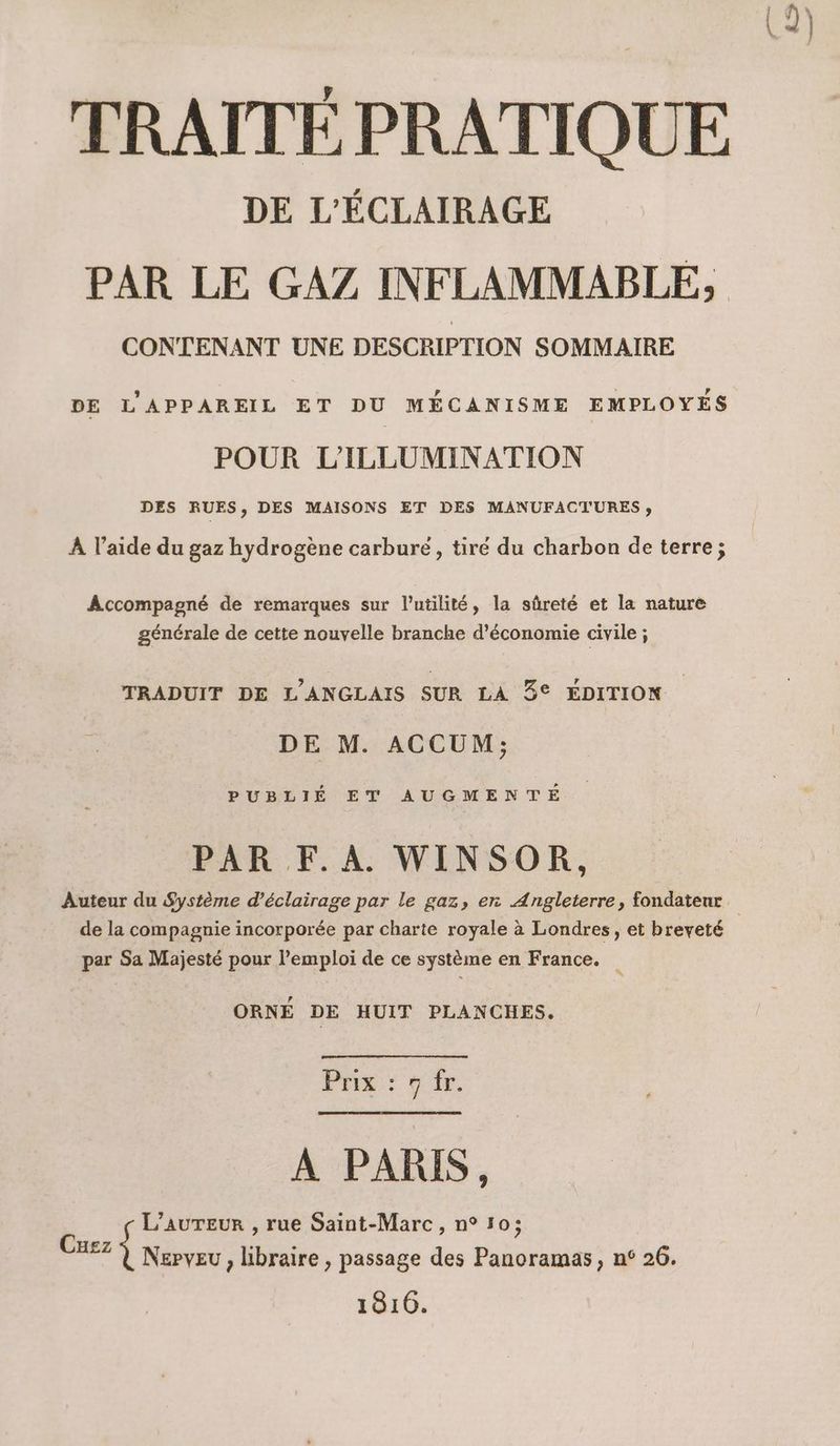 TRAITÉE PRATIQUE DE L'ÉCLAIRAGE PAR LE GAZ INFLAMMABLE, CONTENANT UNE DESCRIPTION SOMMAIRE DE L'APPAREIL ET DU MÉCANISME EMPLOYÉS POUR L'ILLUMINATION DES RUES, DES MAISONS ET DES MANUFACTURES » À l’aide du gaz hydrogène carbure, tiré du charbon de terre; Accompagné de remarques sur l'utilité, la sûreté et la nature générale de cette nouvelle branche d'économie civile ; TRADUIT DE L'ANGLAIS SUR LA 3° ÉDITION DE M. ACCUM; PUBLIÉ ET AUGMENTE PAR F.A. WINSOR, Auteur du Système d'éclairage par le gaz, en Angleterre, fondateur. de la compagnie incorporée par charte royale à Londres, et breveté par Sa Majesté pour l'emploi de ce système en France. ORNÉ DE HUIT PLANCHES. PRE que A PARIS, L’auTeur , rue Saint-Marc, n° 50; Nepveu , libraire , passage des Panoramas , n° 26. 1816. Cuez