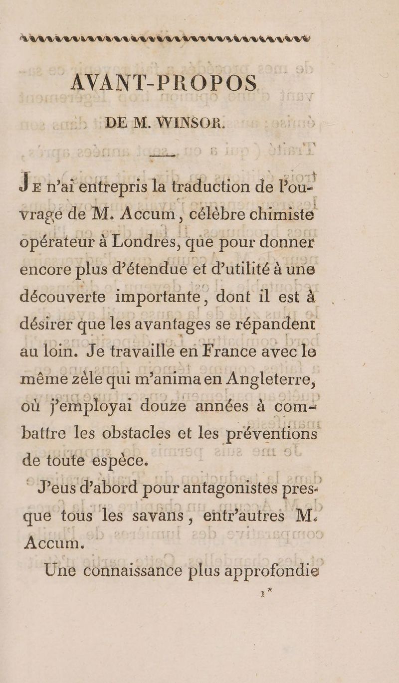 AAA ELA AVAL LAVE VE AVANT-PROPOS DE M. WINSOR. J E h’ai ii entrepris la traduction de ÉGU vragé de M. Accum, célèbre chimiste opérateur à Londres, , que pour donner encore plus d’étendue et utilité à une découverte importante, dont il est à désirer que les avantages se répandent au loin. Je travaille en F rance avec le même zèle qui m’anima en Angleterre, où jemployai douze années à com= battre les obstacles et les préventions de toute espèce. | Pts à Jeus d’abord pour antagonistes pres que tous les sayans , entr’autres M. Accum. Ie RUES Une connaissance plus approfondie * X
