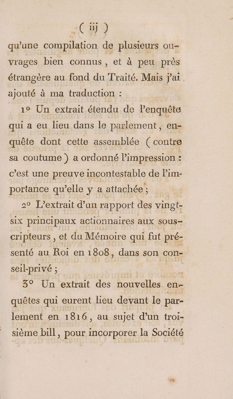 qu’une compilation de plusieurs ou- vrages bien connus et à peu près étrangère au fond du Traité. Mais ai | ajouté à ma traduction : 19 Un extrait étendu de lenquête qui a eu lieu dans le parlement, en- quête dont cette assemblée ( contre sa coutume } a ordonné l’impression : c’est une preuve incontestable de Pim- portance qu’elle y a attachée ; 29 L’extrait d’un rapport des vingt- six principaux actionnaires aux sous- cripteurs , et du Mémoire qui fut pré- senté au Roi en 1808, dans son con- seil- Privé ; | : à 3° Un extrait des nouvelles enr quêtes qui eurent lieu devant le par- lement en 1816, au sujet d’un troi- sième bill, pour incorporer la Société