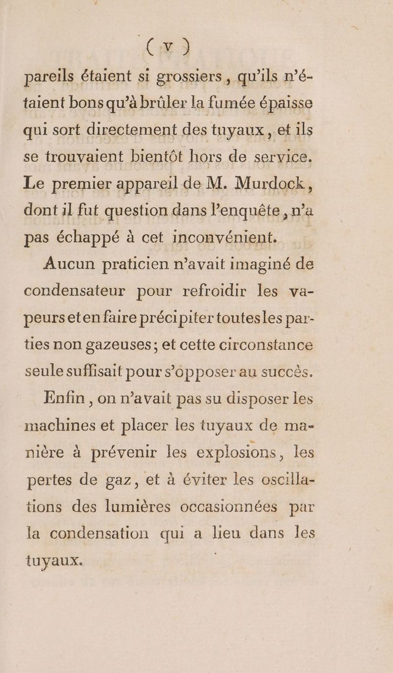 C4) pareils étaient si grossiers , qu'ils mé- taient bons qu’à brûler la fumée épaisse qui sort directement des tuyaux , et 1ls se trouvaient bientôt hors de service. Le premier appareil de M. Murdock, dont 1l fut question dans l'enquête, n’a pas échappé à cet inconvénient. Aucun praticien n’avait imaginé de condensateur pour refroidir les va- peurseten faire précipiter toutesles par- ties non gazeuses; et cette circonstance seule suffisait pour s’épposer au succès. Enfin , on n’avait pas su disposer les machines et placer les tuyaux de ma- nière à prévenir les explosions, les pertes de gaz, et à éviter les oscilla- tions des lumières occasionnées par la condensation qui a lieu dans les tuyaux.